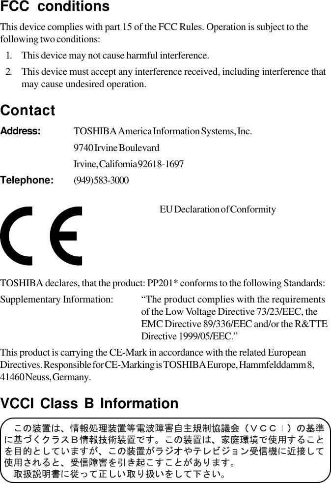 FCC conditionsThis device complies with part 15 of the FCC Rules. Operation is subject to thefollowing two conditions:1. This device may not cause harmful interference.2. This device must accept any interference received, including interference thatmay cause undesired operation.ContactAddress: TOSHIBA America Information Systems, Inc.9740 Irvine BoulevardIrvine, California 92618-1697Telephone: (949) 583-3000EU Declaration of ConformityTOSHIBA declares, that the product: PP201* conforms to the following Standards:Supplementary Information: “The product complies with the requirementsof the Low Voltage Directive 73/23/EEC, theEMC Directive 89/336/EEC and/or the R&amp;TTEDirective 1999/05/EEC.”This product is carrying the CE-Mark in accordance with the related EuropeanDirectives. Responsible for CE-Marking is TOSHIBA Europe, Hammfelddamm 8,41460 Neuss, Germany.VCCI Class B Information