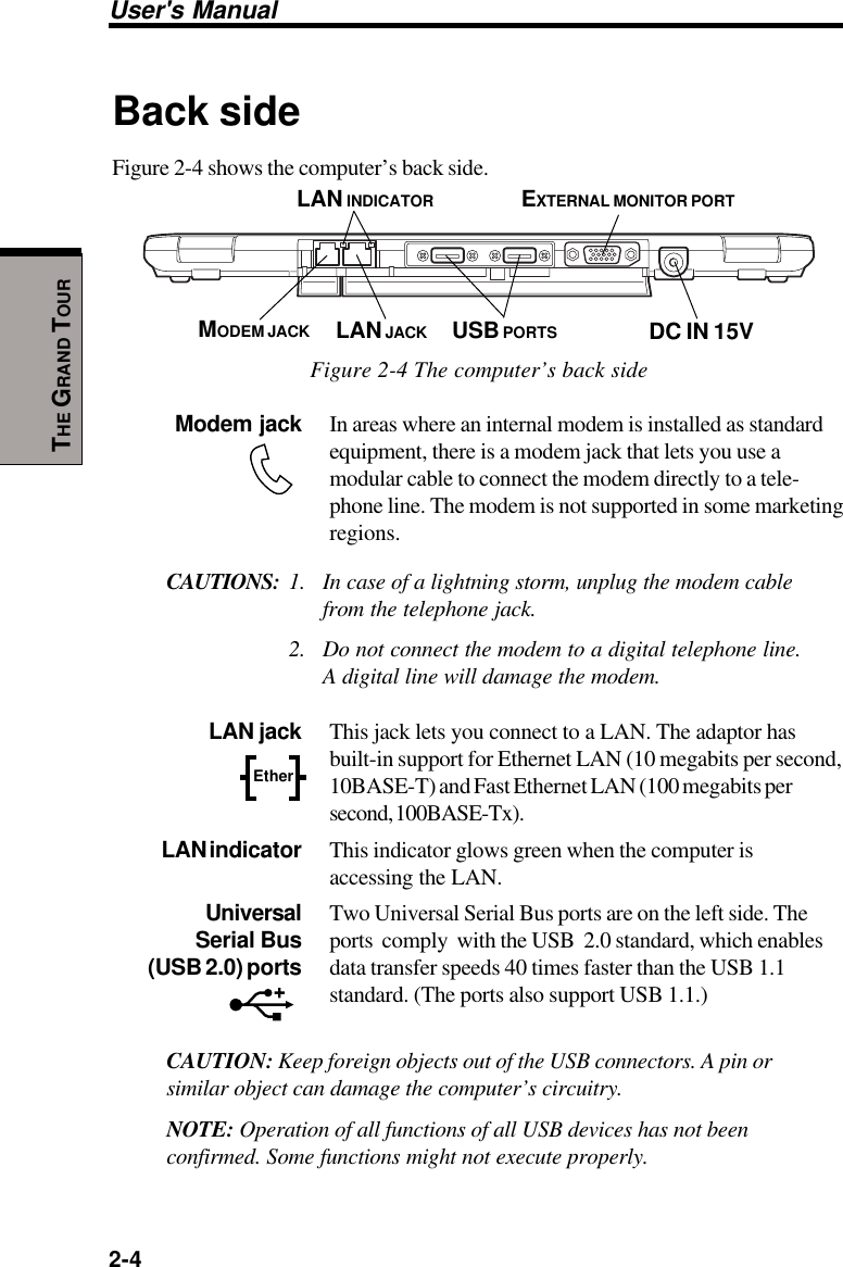 User&apos;s Manual2-4THE GRAND TOURBack sideFigure 2-4 shows the computer’s back side.Figure 2-4 The computer’s back sideModem jack In areas where an internal modem is installed as standardequipment, there is a modem jack that lets you use amodular cable to connect the modem directly to a tele-phone line. The modem is not supported in some marketingregions.CAUTIONS: 1. In case of a lightning storm, unplug the modem cablefrom the telephone jack.2. Do not connect the modem to a digital telephone line.A digital line will damage the modem. LAN jack This jack lets you connect to a LAN. The adaptor hasbuilt-in support for Ethernet LAN (10 megabits per second,10BASE-T) and Fast Ethernet LAN (100 megabits persecond, 100BASE-Tx).LAN indicator This indicator glows green when the computer isaccessing the LAN.Universal Two Universal Serial Bus ports are on the left side. TheSerial Bus ports  comply  with the USB  2.0 standard, which enables (USB 2.0) ports data transfer speeds 40 times faster than the USB 1.1standard. (The ports also support USB 1.1.)CAUTION: Keep foreign objects out of the USB connectors. A pin orsimilar object can damage the computer’s circuitry.NOTE: Operation of all functions of all USB devices has not beenconfirmed. Some functions might not execute properly.USB PORTSMODEM JACK LAN JACKEXTERNAL MONITOR PORTEtherDC IN 15VLAN INDICATOR