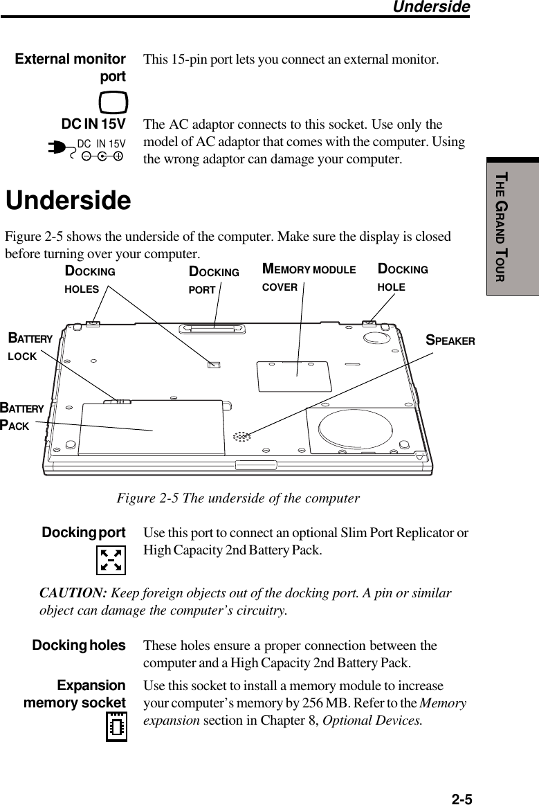   2-5THE GRAND TOURExternal monitor This 15-pin port lets you connect an external monitor.portDC IN 15V The AC adaptor connects to this socket. Use only themodel of AC adaptor that comes with the computer. Usingthe wrong adaptor can damage your computer.UndersideFigure 2-5 shows the underside of the computer. Make sure the display is closedbefore turning over your computer.Figure 2-5 The underside of the computerDocking port Use this port to connect an optional Slim Port Replicator orHigh Capacity 2nd Battery Pack.CAUTION: Keep foreign objects out of the docking port. A pin or similarobject can damage the computer’s circuitry.Docking holes These holes ensure a proper connection between thecomputer and a High Capacity 2nd Battery Pack.Expansion Use this socket to install a memory module to increase memory socket your computer’s memory by 256 MB. Refer to the Memoryexpansion section in Chapter 8, Optional Devices.UndersideBATTERYPACKDOCKINGPORTDOCKINGHOLESDC  IN 15VMEMORY MODULECOVERBATTERYLOCKDOCKINGHOLESPEAKER