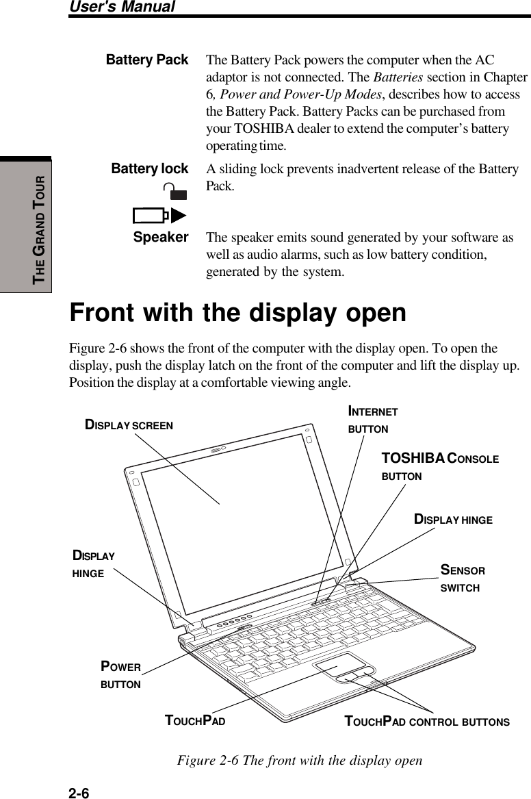 User&apos;s Manual2-6THE GRAND TOURBattery Pack The Battery Pack powers the computer when the ACadaptor is not connected. The Batteries section in Chapter6, Power and Power-Up Modes, describes how to accessthe Battery Pack. Battery Packs can be purchased fromyour TOSHIBA dealer to extend the computer’s batteryoperating time.Battery lock A sliding lock prevents inadvertent release of the BatteryPack.Speaker The speaker emits sound generated by your software aswell as audio alarms, such as low battery condition,generated by the system.Front with the display openFigure 2-6 shows the front of the computer with the display open. To open thedisplay, push the display latch on the front of the computer and lift the display up.Position the display at a comfortable viewing angle.Figure 2-6 The front with the display openDISPLAY SCREENPOWERBUTTONTOSHIBA CONSOLEBUTTONINTERNETBUTTONDISPLAYHINGEDISPLAY HINGETOUCHPAD CONTROL BUTTONSTOUCHPADSENSORSWITCH