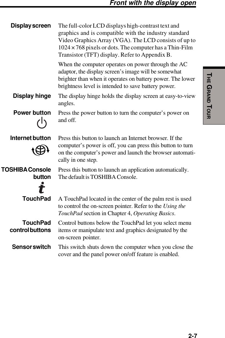   2-7THE GRAND TOURDisplay screen The full-color LCD displays high-contrast text andgraphics and is compatible with the industry standardVideo Graphics Array (VGA). The LCD consists of up to1024 × 768 pixels or dots. The computer has a Thin-FilmTransistor (TFT) display. Refer to Appendix B.When the computer operates on power through the ACadaptor, the display screen’s image will be somewhatbrighter than when it operates on battery power. The lowerbrightness level is intended to save battery power.Display hinge The display hinge holds the display screen at easy-to-viewangles.Power button Press the power button to turn the computer’s power onand off.Internet button Press this button to launch an Internet browser. If thecomputer’s power is off, you can press this button to turnon the computer’s power and launch the browser automati-cally in one step.TOSHIBA Console Press this button to launch an application automatically.button The default is TOSHIBA Console.TouchPad A TouchPad located in the center of the palm rest is usedto control the on-screen pointer. Refer to the Using theTouchPad section in Chapter 4, Operating Basics.TouchPad Control buttons below the TouchPad let you select menucontrol buttons items or manipulate text and graphics designated by theon-screen pointer.Sensor switch This switch shuts down the computer when you close thecover and the panel power on/off feature is enabled.Front with the display open