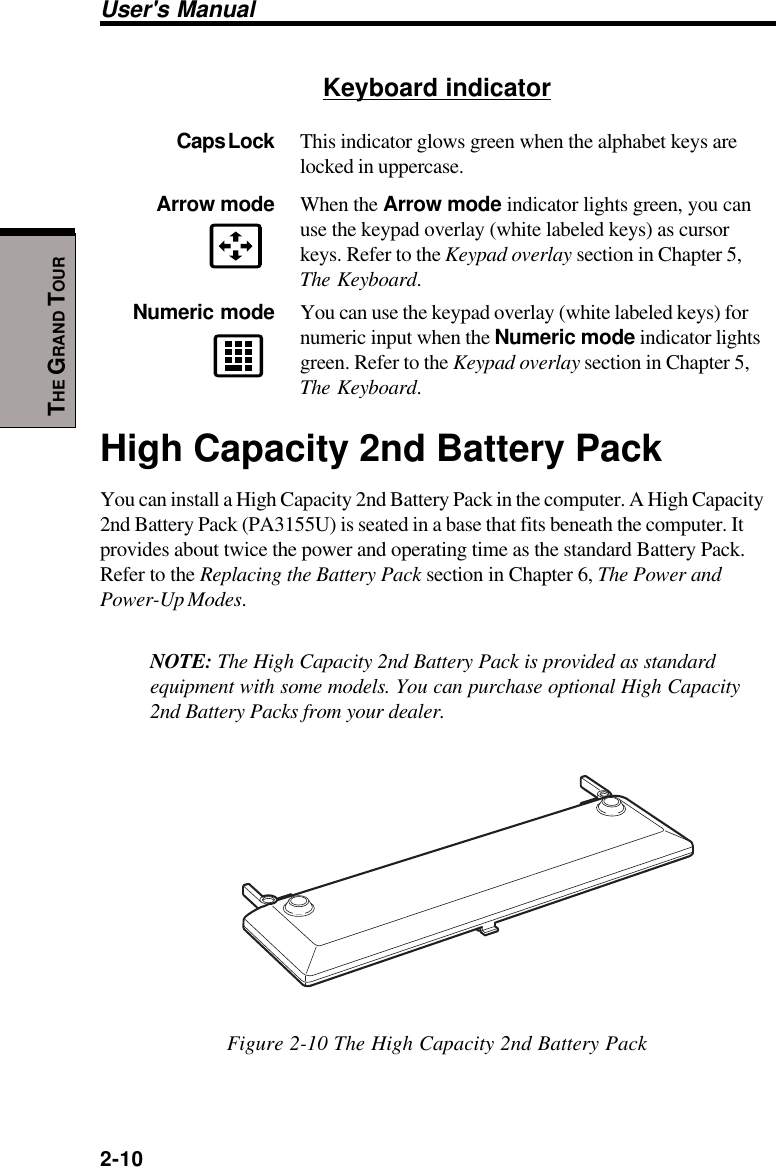 User&apos;s Manual2-10THE GRAND TOURKeyboard indicatorCaps Lock This indicator glows green when the alphabet keys arelocked in uppercase.Arrow mode When the Arrow mode indicator lights green, you canuse the keypad overlay (white labeled keys) as cursorkeys. Refer to the Keypad overlay section in Chapter 5,The Keyboard.Numeric mode You can use the keypad overlay (white labeled keys) fornumeric input when the Numeric mode indicator lightsgreen. Refer to the Keypad overlay section in Chapter 5,The Keyboard.High Capacity 2nd Battery PackYou can install a High Capacity 2nd Battery Pack in the computer. A High Capacity2nd Battery Pack (PA3155U) is seated in a base that fits beneath the computer. Itprovides about twice the power and operating time as the standard Battery Pack.Refer to the Replacing the Battery Pack section in Chapter 6, The Power andPower-Up Modes.NOTE: The High Capacity 2nd Battery Pack is provided as standardequipment with some models. You can purchase optional High Capacity2nd Battery Packs from your dealer.Figure 2-10 The High Capacity 2nd Battery Pack