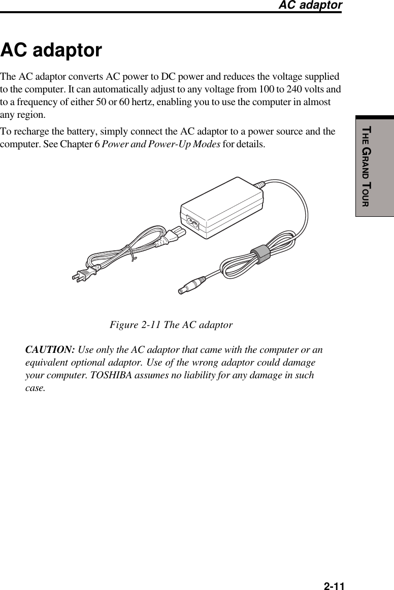   2-11THE GRAND TOURAC adaptorAC adaptorThe AC adaptor converts AC power to DC power and reduces the voltage suppliedto the computer. It can automatically adjust to any voltage from 100 to 240 volts andto a frequency of either 50 or 60 hertz, enabling you to use the computer in almostany region.To recharge the battery, simply connect the AC adaptor to a power source and thecomputer. See Chapter 6 Power and Power-Up Modes for details.Figure 2-11 The AC adaptorCAUTION: Use only the AC adaptor that came with the computer or anequivalent optional adaptor. Use of the wrong adaptor could damageyour computer. TOSHIBA assumes no liability for any damage in suchcase.