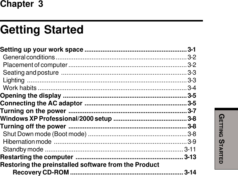 GETTING STARTEDChapter 3Getting StartedSetting up your work space .........................................................3-1General conditions .........................................................................3-2Placement of computer ..................................................................3-2Seating and posture ......................................................................3-3Lighting .........................................................................................3-3Work habits ...................................................................................3-4Opening the display .....................................................................3-5Connecting the AC adaptor .........................................................3-5Turning on the power ..................................................................3-7Windows XP Professional/2000 setup .........................................3-8Turning off the power ..................................................................3-8Shut Down mode (Boot mode) .......................................................3-8Hibernation mode ..........................................................................3-9Standby mode ............................................................................. 3-11Restarting the computer ............................................................ 3-13Restoring the preinstalled software from the Product Recovery CD-ROM ............................................................... 3-14