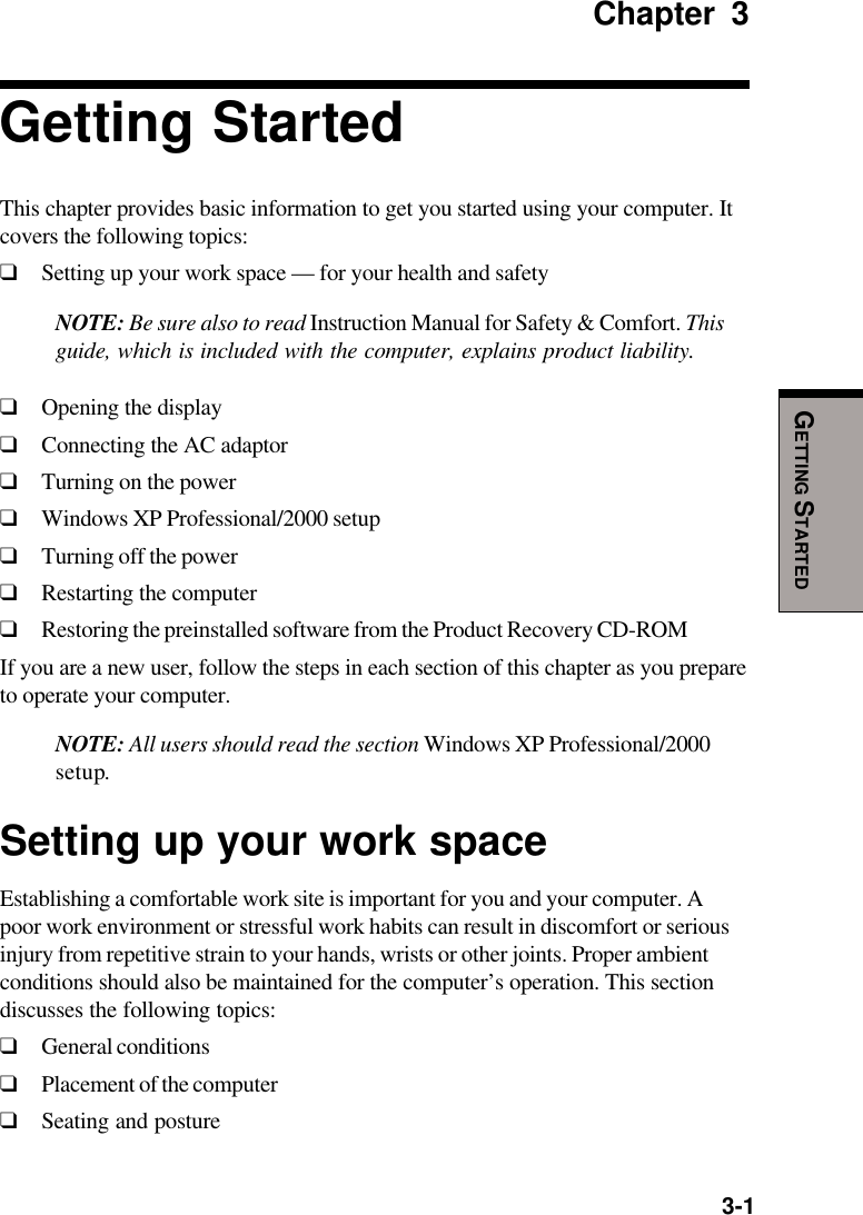   3-1GETTING STARTEDChapter 3Getting StartedThis chapter provides basic information to get you started using your computer. Itcovers the following topics:❑Setting up your work space — for your health and safetyNOTE: Be sure also to read Instruction Manual for Safety &amp; Comfort. Thisguide, which is included with the computer, explains product liability.❑Opening the display❑Connecting the AC adaptor❑Turning on the power❑Windows XP Professional/2000 setup❑Turning off the power❑Restarting the computer❑Restoring the preinstalled software from the Product Recovery CD-ROMIf you are a new user, follow the steps in each section of this chapter as you prepareto operate your computer.NOTE: All users should read the section Windows XP Professional/2000setup.Setting up your work spaceEstablishing a comfortable work site is important for you and your computer. Apoor work environment or stressful work habits can result in discomfort or seriousinjury from repetitive strain to your hands, wrists or other joints. Proper ambientconditions should also be maintained for the computer’s operation. This sectiondiscusses the following topics:❑General conditions❑Placement of the computer❑Seating and posture