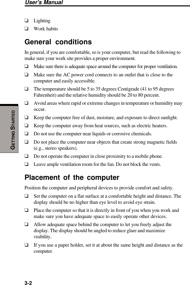 3-2User&apos;s ManualGETTING STARTED❑Lighting❑Work habitsGeneral conditionsIn general, if you are comfortable, so is your computer, but read the following tomake sure your work site provides a proper environment.❑Make sure there is adequate space around the computer for proper ventilation.❑Make sure the AC power cord connects to an outlet that is close to thecomputer and easily accessible.❑The temperature should be 5 to 35 degrees Centigrade (41 to 95 degreesFahrenheit) and the relative humidity should be 20 to 80 percent.❑Avoid areas where rapid or extreme changes in temperature or humidity mayoccur.❑Keep the computer free of dust, moisture, and exposure to direct sunlight.❑Keep the computer away from heat sources, such as electric heaters.❑Do not use the computer near liquids or corrosive chemicals.❑Do not place the computer near objects that create strong magnetic fields(e.g., stereo speakers).❑Do not operate the computer in close proximity to a mobile phone.❑Leave ample ventilation room for the fan. Do not block the vents.Placement of the computerPosition the computer and peripheral devices to provide comfort and safety.❑Set the computer on a flat surface at a comfortable height and distance. Thedisplay should be no higher than eye level to avoid eye strain.❑Place the computer so that it is directly in front of you when you work andmake sure you have adequate space to easily operate other devices.❑Allow adequate space behind the computer to let you freely adjust thedisplay. The display should be angled to reduce glare and maximizevisibility.❑If you use a paper holder, set it at about the same height and distance as thecomputer.