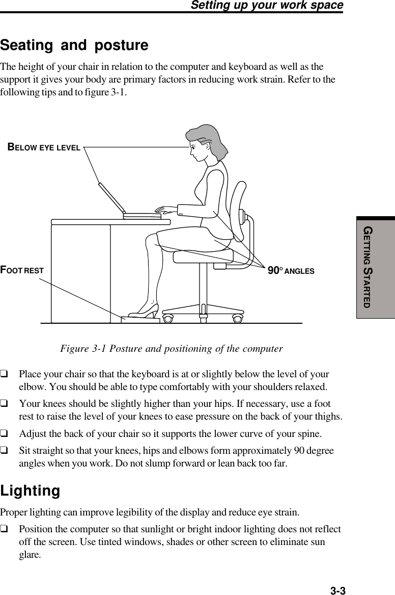   3-3GETTING STARTEDSeating and postureThe height of your chair in relation to the computer and keyboard as well as thesupport it gives your body are primary factors in reducing work strain. Refer to thefollowing tips and to figure 3-1.Figure 3-1 Posture and positioning of the computer❑Place your chair so that the keyboard is at or slightly below the level of yourelbow. You should be able to type comfortably with your shoulders relaxed.❑Your knees should be slightly higher than your hips. If necessary, use a footrest to raise the level of your knees to ease pressure on the back of your thighs.❑Adjust the back of your chair so it supports the lower curve of your spine.❑Sit straight so that your knees, hips and elbows form approximately 90 degreeangles when you work. Do not slump forward or lean back too far.LightingProper lighting can improve legibility of the display and reduce eye strain.❑Position the computer so that sunlight or bright indoor lighting does not reflectoff the screen. Use tinted windows, shades or other screen to eliminate sunglare.BELOW EYE LEVEL90O ANGLESFOOT RESTSetting up your work space