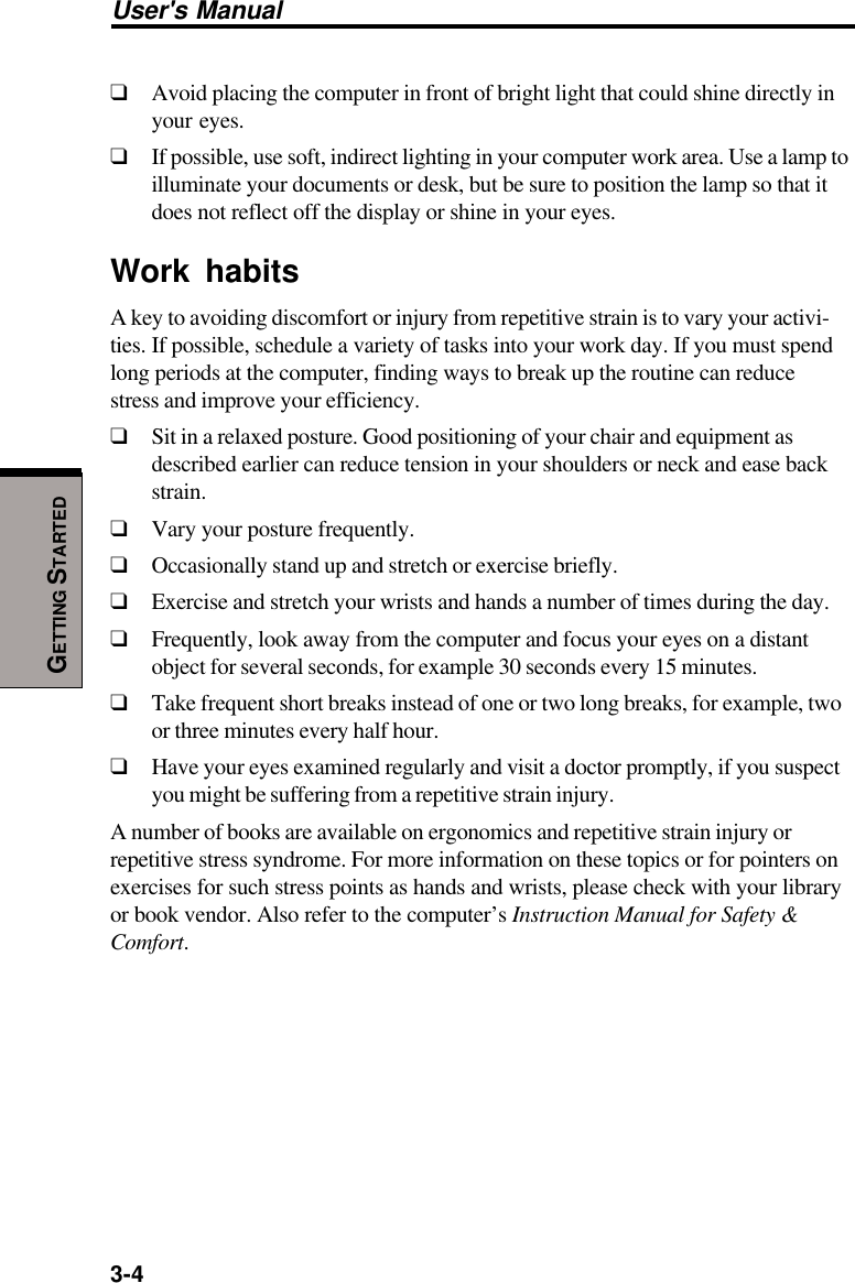 3-4User&apos;s ManualGETTING STARTED❑Avoid placing the computer in front of bright light that could shine directly inyour eyes.❑If possible, use soft, indirect lighting in your computer work area. Use a lamp toilluminate your documents or desk, but be sure to position the lamp so that itdoes not reflect off the display or shine in your eyes.Work habitsA key to avoiding discomfort or injury from repetitive strain is to vary your activi-ties. If possible, schedule a variety of tasks into your work day. If you must spendlong periods at the computer, finding ways to break up the routine can reducestress and improve your efficiency.❑Sit in a relaxed posture. Good positioning of your chair and equipment asdescribed earlier can reduce tension in your shoulders or neck and ease backstrain.❑Vary your posture frequently.❑Occasionally stand up and stretch or exercise briefly.❑Exercise and stretch your wrists and hands a number of times during the day.❑Frequently, look away from the computer and focus your eyes on a distantobject for several seconds, for example 30 seconds every 15 minutes.❑Take frequent short breaks instead of one or two long breaks, for example, twoor three minutes every half hour.❑Have your eyes examined regularly and visit a doctor promptly, if you suspectyou might be suffering from a repetitive strain injury.A number of books are available on ergonomics and repetitive strain injury orrepetitive stress syndrome. For more information on these topics or for pointers onexercises for such stress points as hands and wrists, please check with your libraryor book vendor. Also refer to the computer’s Instruction Manual for Safety &amp;Comfort.