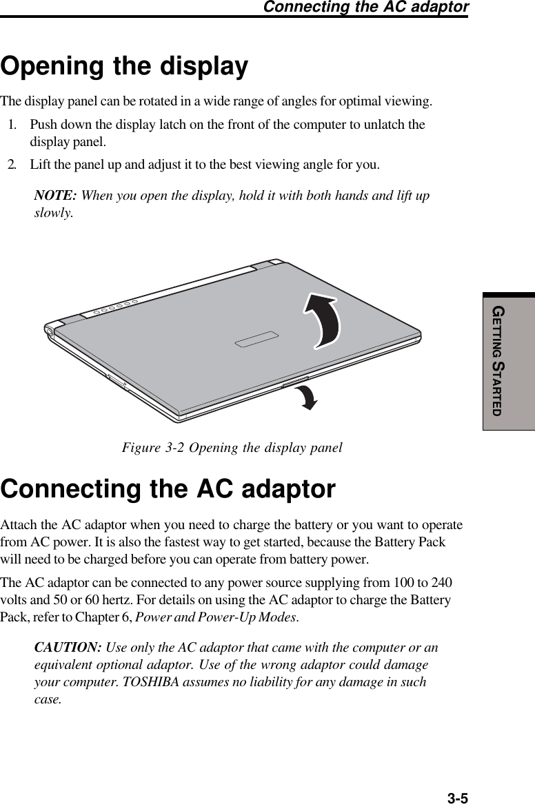   3-5GETTING STARTEDConnecting the AC adaptorOpening the displayThe display panel can be rotated in a wide range of angles for optimal viewing.1. Push down the display latch on the front of the computer to unlatch thedisplay panel.2. Lift the panel up and adjust it to the best viewing angle for you.NOTE: When you open the display, hold it with both hands and lift upslowly.Figure 3-2 Opening the display panelConnecting the AC adaptorAttach the AC adaptor when you need to charge the battery or you want to operatefrom AC power. It is also the fastest way to get started, because the Battery Packwill need to be charged before you can operate from battery power.The AC adaptor can be connected to any power source supplying from 100 to 240volts and 50 or 60 hertz. For details on using the AC adaptor to charge the BatteryPack, refer to Chapter 6, Power and Power-Up Modes.CAUTION: Use only the AC adaptor that came with the computer or anequivalent optional adaptor. Use of the wrong adaptor could damageyour computer. TOSHIBA assumes no liability for any damage in suchcase.