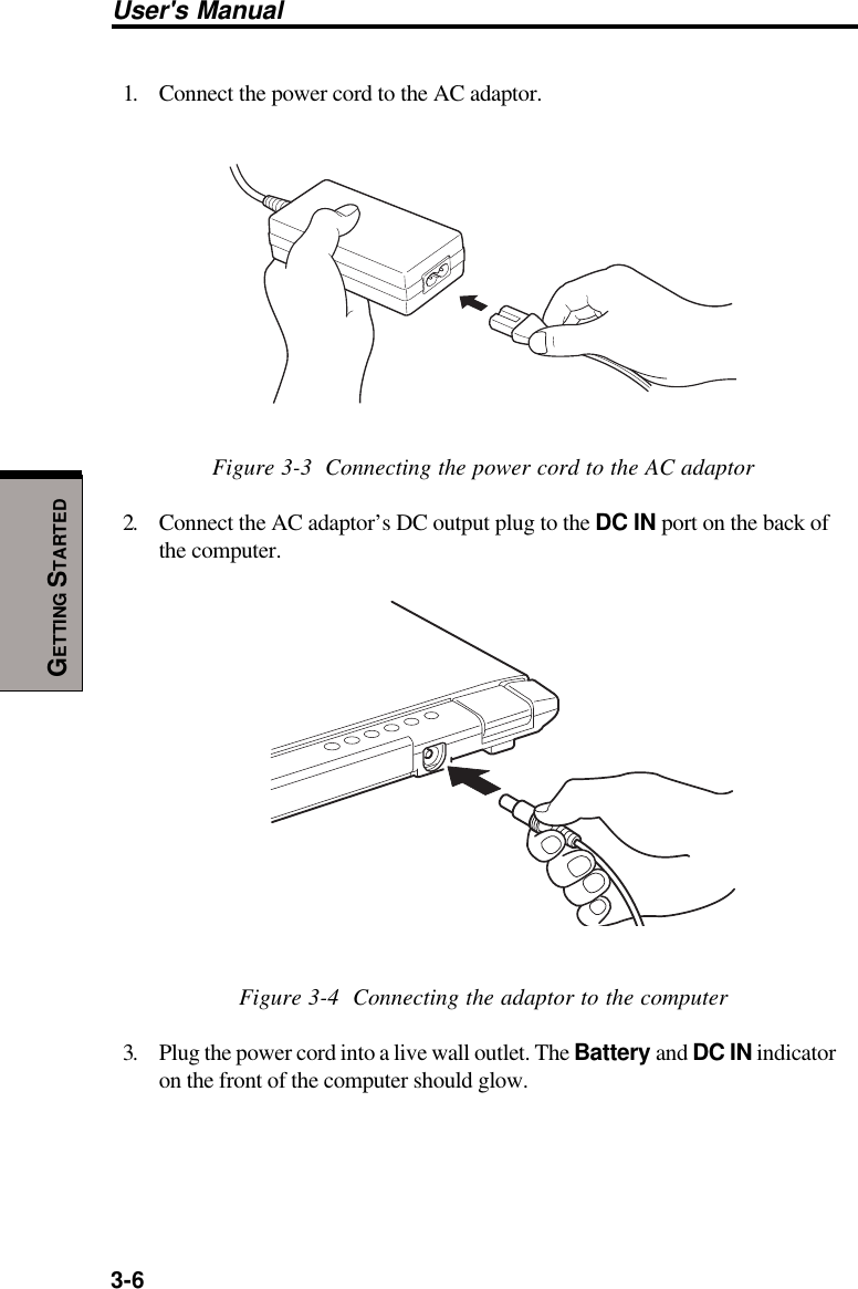 3-6User&apos;s ManualGETTING STARTED1. Connect the power cord to the AC adaptor.Figure 3-3  Connecting the power cord to the AC adaptor2. Connect the AC adaptor’s DC output plug to the DC IN port on the back ofthe computer.Figure 3-4  Connecting the adaptor to the computer3. Plug the power cord into a live wall outlet. The Battery and DC IN indicatoron the front of the computer should glow.