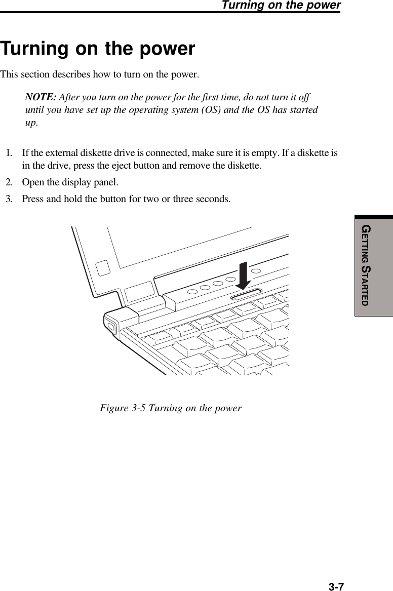   3-7GETTING STARTEDTurning on the powerThis section describes how to turn on the power.NOTE: After you turn on the power for the first time, do not turn it offuntil you have set up the operating system (OS) and the OS has startedup.1. If the external diskette drive is connected, make sure it is empty. If a diskette isin the drive, press the eject button and remove the diskette.2. Open the display panel.3. Press and hold the button for two or three seconds.Figure 3-5 Turning on the powerTurning on the power