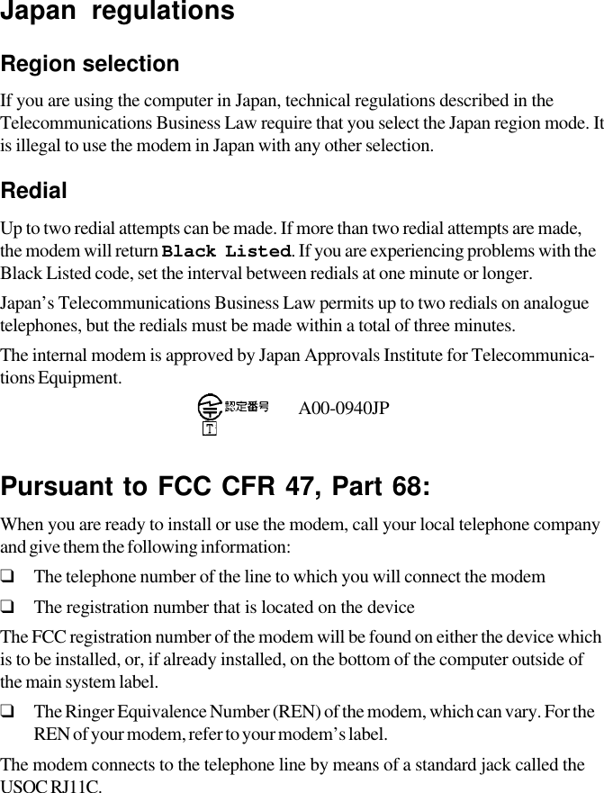 Japan regulationsRegion selectionIf you are using the computer in Japan, technical regulations described in theTelecommunications Business Law require that you select the Japan region mode. Itis illegal to use the modem in Japan with any other selection.RedialUp to two redial attempts can be made. If more than two redial attempts are made,the modem will return Black Listed. If you are experiencing problems with theBlack Listed code, set the interval between redials at one minute or longer.Japan’s Telecommunications Business Law permits up to two redials on analoguetelephones, but the redials must be made within a total of three minutes.The internal modem is approved by Japan Approvals Institute for Telecommunica-tions Equipment.                                           A00-0940JPPursuant to FCC CFR 47, Part 68:When you are ready to install or use the modem, call your local telephone companyand give them the following information:❑The telephone number of the line to which you will connect the modem❑The registration number that is located on the deviceThe FCC registration number of the modem will be found on either the device whichis to be installed, or, if already installed, on the bottom of the computer outside ofthe main system label.❑The Ringer Equivalence Number (REN) of the modem, which can vary. For theREN of your modem, refer to your modem’s label.The modem connects to the telephone line by means of a standard jack called theUSOC  RJ11C.