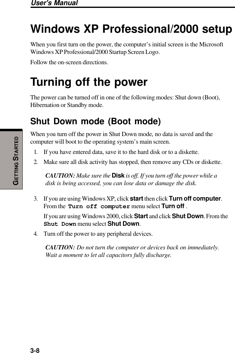 3-8User&apos;s ManualGETTING STARTEDWindows XP Professional/2000 setupWhen you first turn on the power, the computer’s initial screen is the MicrosoftWindows XP Professional/2000 Startup Screen Logo.Follow the on-screen directions.Turning off the powerThe power can be turned off in one of the following modes: Shut down (Boot),Hibernation or Standby mode.Shut Down mode (Boot mode)When you turn off the power in Shut Down mode, no data is saved and thecomputer will boot to the operating system’s main screen.1. If you have entered data, save it to the hard disk or to a diskette.2. Make sure all disk activity has stopped, then remove any CDs or diskette.CAUTION: Make sure the Disk is off. If you turn off the power while adisk is being accessed, you can lose data or damage the disk.3. If you are using Windows XP, click start then click Turn off computer.From the  Turn off computer menu select Turn off .If you are using Windows 2000, click Start and click Shut Down. From theShut Down menu select Shut Down.4. Turn off the power to any peripheral devices.CAUTION: Do not turn the computer or devices back on immediately.Wait a moment to let all capacitors fully discharge.