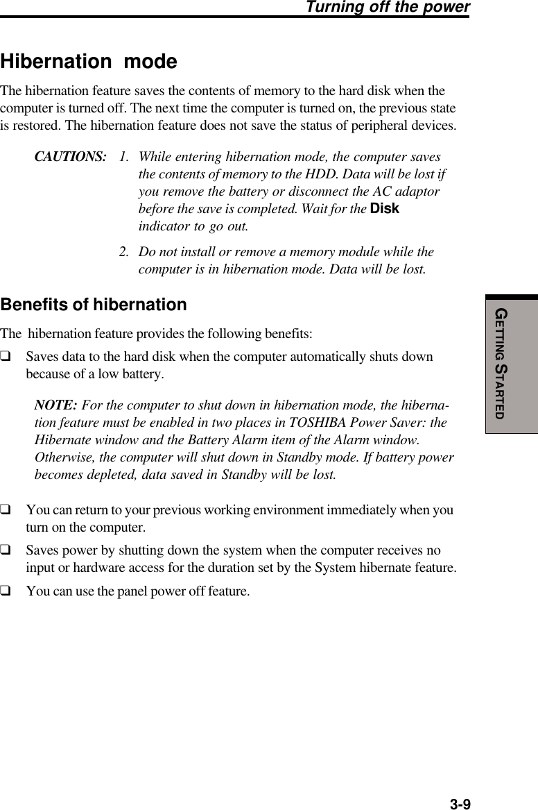   3-9GETTING STARTEDHibernation modeThe hibernation feature saves the contents of memory to the hard disk when thecomputer is turned off. The next time the computer is turned on, the previous stateis restored. The hibernation feature does not save the status of peripheral devices.CAUTIONS: 1. While entering hibernation mode, the computer savesthe contents of memory to the HDD. Data will be lost ifyou remove the battery or disconnect the AC adaptorbefore the save is completed. Wait for the Diskindicator to go out.2. Do not install or remove a memory module while thecomputer is in hibernation mode. Data will be lost.Benefits of hibernationThe  hibernation feature provides the following benefits:❑Saves data to the hard disk when the computer automatically shuts downbecause of a low battery.NOTE: For the computer to shut down in hibernation mode, the hiberna-tion feature must be enabled in two places in TOSHIBA Power Saver: theHibernate window and the Battery Alarm item of the Alarm window.Otherwise, the computer will shut down in Standby mode. If battery powerbecomes depleted, data saved in Standby will be lost.❑You can return to your previous working environment immediately when youturn on the computer.❑Saves power by shutting down the system when the computer receives noinput or hardware access for the duration set by the System hibernate feature.❑You can use the panel power off feature.Turning off the power