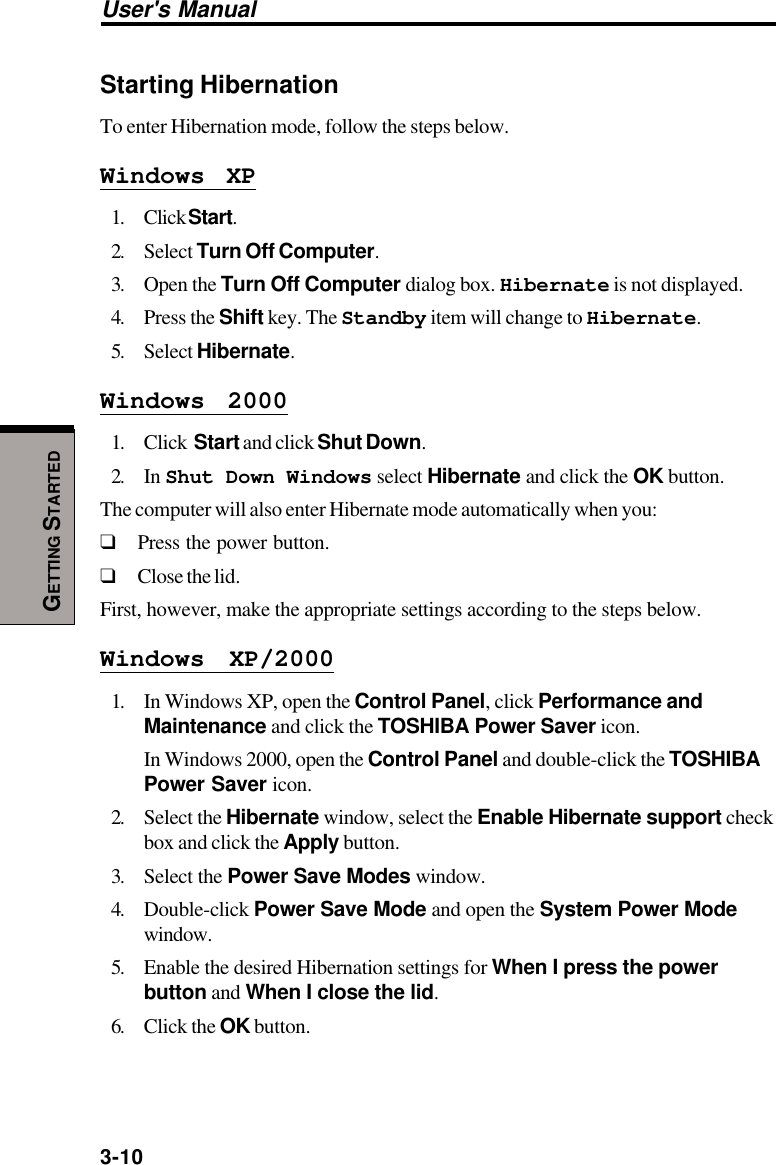 3-10User&apos;s ManualGETTING STARTEDStarting HibernationTo enter Hibernation mode, follow the steps below.Windows XP1. Click Start.2. Select Turn Off Computer.3. Open the Turn Off Computer dialog box. Hibernate is not displayed.4. Press the Shift key. The Standby item will change to Hibernate.5. Select Hibernate.Windows 20001. Click  Start and click Shut Down.2. In Shut Down Windows select Hibernate and click the OK button.The computer will also enter Hibernate mode automatically when you:❑Press the power button.❑Close the lid.First, however, make the appropriate settings according to the steps below.Windows XP/20001. In Windows XP, open the Control Panel, click Performance andMaintenance and click the TOSHIBA Power Saver icon.In Windows 2000, open the Control Panel and double-click the TOSHIBAPower Saver icon.2. Select the Hibernate window, select the Enable Hibernate support checkbox and click the Apply button.3. Select the Power Save Modes window.4. Double-click Power Save Mode and open the System Power Modewindow.5. Enable the desired Hibernation settings for When I press the powerbutton and When I close the lid.6. Click the OK button.