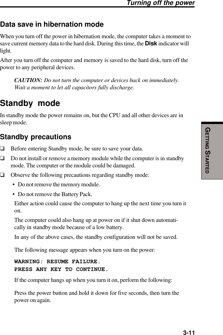   3-11GETTING STARTEDData save in hibernation modeWhen you turn off the power in hibernation mode, the computer takes a moment tosave current memory data to the hard disk. During this time, the Disk indicator willlight.After you turn off the computer and memory is saved to the hard disk, turn off thepower to any peripheral devices.CAUTION: Do not turn the computer or devices back on immediately.Wait a moment to let all capacitors fully discharge.Standby modeIn standby mode the power remains on, but the CPU and all other devices are insleep mode.Standby precautions❑Before entering Standby mode, be sure to save your data.❑Do not install or remove a memory module while the computer is in standbymode. The computer or the module could be damaged.❑Observe the following precautions regarding standby mode:• Do not remove the memory module.• Do not remove the Battery Pack.Either action could cause the computer to hang up the next time you turn iton.The computer could also hang up at power on if it shut down automati-cally in standby mode because of a low battery.In any of the above cases, the standby configuration will not be saved.The following message appears when you turn on the power:WARNING: RESUME FAILURE.PRESS ANY KEY TO CONTINUE.If the computer hangs up when you turn it on, perform the following:Press the power button and hold it down for five seconds, then turn thepower on again.Turning off the power