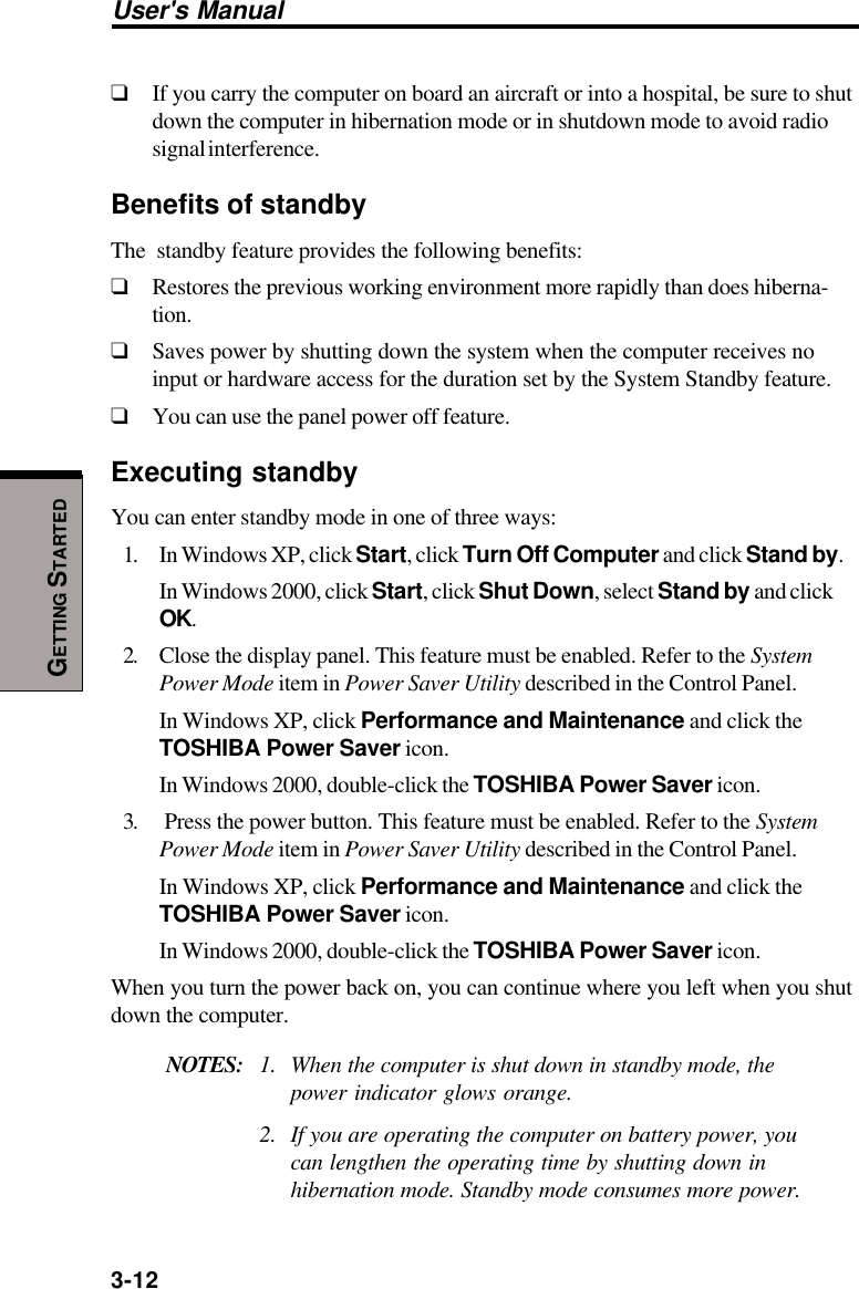 3-12User&apos;s ManualGETTING STARTED❑If you carry the computer on board an aircraft or into a hospital, be sure to shutdown the computer in hibernation mode or in shutdown mode to avoid radiosignal interference.Benefits of standbyThe  standby feature provides the following benefits:❑Restores the previous working environment more rapidly than does hiberna-tion.❑Saves power by shutting down the system when the computer receives noinput or hardware access for the duration set by the System Standby feature.❑You can use the panel power off feature.Executing standbyYou can enter standby mode in one of three ways:1. In Windows XP, click Start, click Turn Off Computer and click Stand by.In Windows 2000, click Start, click Shut Down, select Stand by and clickOK.2. Close the display panel. This feature must be enabled. Refer to the SystemPower Mode item in Power Saver Utility described in the Control Panel.In Windows XP, click Performance and Maintenance and click theTOSHIBA Power Saver icon.In Windows 2000, double-click the TOSHIBA Power Saver icon.3.  Press the power button. This feature must be enabled. Refer to the SystemPower Mode item in Power Saver Utility described in the Control Panel.In Windows XP, click Performance and Maintenance and click theTOSHIBA Power Saver icon.In Windows 2000, double-click the TOSHIBA Power Saver icon.When you turn the power back on, you can continue where you left when you shutdown the computer.NOTES: 1. When the computer is shut down in standby mode, thepower indicator glows orange.2. If you are operating the computer on battery power, youcan lengthen the operating time by shutting down inhibernation mode. Standby mode consumes more power.