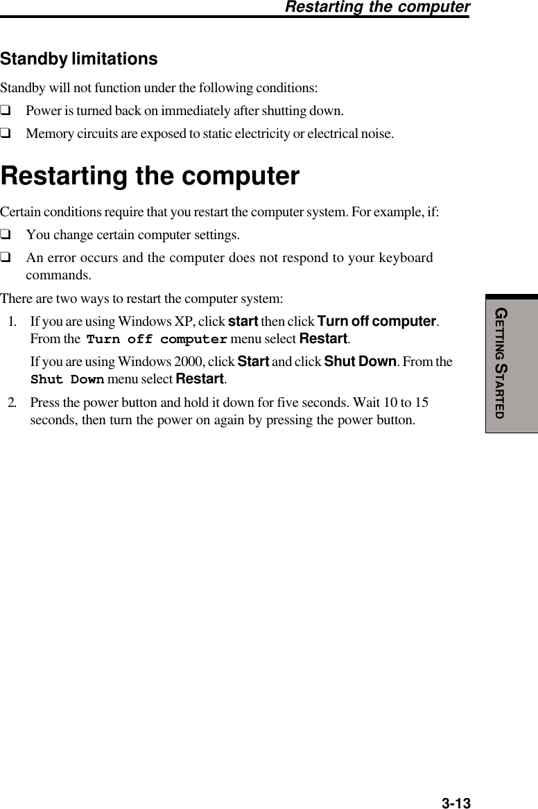   3-13GETTING STARTEDStandby limitationsStandby will not function under the following conditions:❑Power is turned back on immediately after shutting down.❑Memory circuits are exposed to static electricity or electrical noise.Restarting the computerCertain conditions require that you restart the computer system. For example, if:❑You change certain computer settings.❑An error occurs and the computer does not respond to your keyboardcommands.There are two ways to restart the computer system:1. If you are using Windows XP, click start then click Turn off computer.From the  Turn off computer menu select Restart.If you are using Windows 2000, click Start and click Shut Down. From theShut Down menu select Restart.2. Press the power button and hold it down for five seconds. Wait 10 to 15seconds, then turn the power on again by pressing the power button.Restarting the computer