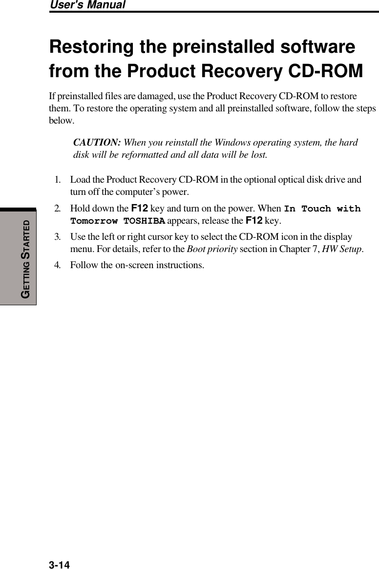 3-14User&apos;s ManualGETTING STARTEDRestoring the preinstalled softwarefrom the Product Recovery CD-ROMIf preinstalled files are damaged, use the Product Recovery CD-ROM to restorethem. To restore the operating system and all preinstalled software, follow the stepsbelow.CAUTION: When you reinstall the Windows operating system, the harddisk will be reformatted and all data will be lost.1. Load the Product Recovery CD-ROM in the optional optical disk drive andturn off the computer’s power.2. Hold down the F12 key and turn on the power. When In Touch withTomorrow TOSHIBA appears, release the F12 key.3. Use the left or right cursor key to select the CD-ROM icon in the displaymenu. For details, refer to the Boot priority section in Chapter 7, HW Setup.4. Follow the on-screen instructions.