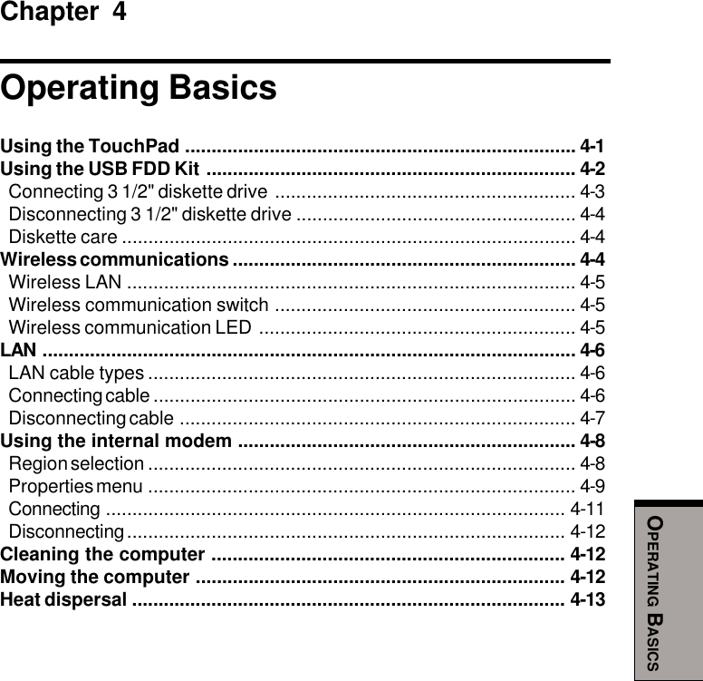 OPERATING BASICSChapter 4Operating BasicsUsing the TouchPad .......................................................................... 4-1Using the USB FDD Kit ...................................................................... 4-2Connecting 3 1/2&quot; diskette drive ......................................................... 4-3Disconnecting 3 1/2&quot; diskette drive ..................................................... 4-4Diskette care ...................................................................................... 4-4Wireless communications ................................................................. 4-4Wireless LAN ..................................................................................... 4-5Wireless communication switch ......................................................... 4-5Wireless communication LED ............................................................ 4-5LAN ..................................................................................................... 4-6LAN cable types ................................................................................. 4-6Connecting cable ................................................................................ 4-6Disconnecting cable ........................................................................... 4-7Using the internal modem ................................................................ 4-8Region selection ................................................................................. 4-8Properties menu ................................................................................. 4-9Connecting ....................................................................................... 4-11Disconnecting................................................................................... 4-12Cleaning the computer ................................................................... 4-12Moving the computer ...................................................................... 4-12Heat dispersal .................................................................................. 4-13