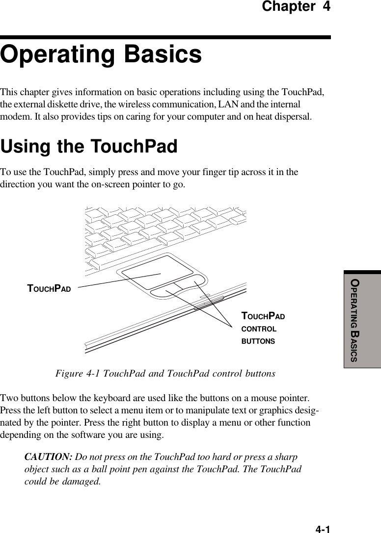  4-1OPERATING BASICSChapter 4Operating BasicsThis chapter gives information on basic operations including using the TouchPad,the external diskette drive, the wireless communication, LAN and the internalmodem. It also provides tips on caring for your computer and on heat dispersal.Using the TouchPadTo use the TouchPad, simply press and move your finger tip across it in thedirection you want the on-screen pointer to go.Figure 4-1 TouchPad and TouchPad control buttonsTwo buttons below the keyboard are used like the buttons on a mouse pointer.Press the left button to select a menu item or to manipulate text or graphics desig-nated by the pointer. Press the right button to display a menu or other functiondepending on the software you are using.CAUTION: Do not press on the TouchPad too hard or press a sharpobject such as a ball point pen against the TouchPad. The TouchPadcould be damaged.TOUCHPADCONTROLBUTTONSTOUCHPAD