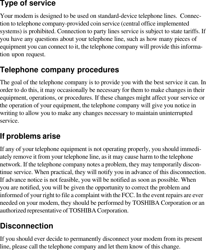 Type of serviceYour modem is designed to be used on standard-device telephone lines.  Connec-tion to telephone company-provided coin service (central office implementedsystems) is prohibited. Connection to party lines service is subject to state tariffs. Ifyou have any questions about your telephone line, such as how many pieces ofequipment you can connect to it, the telephone company will provide this informa-tion upon request.Telephone company proceduresThe goal of the telephone company is to provide you with the best service it can. Inorder to do this, it may occasionally be necessary for them to make changes in theirequipment, operations, or procedures. If these changes might affect your service orthe operation of your equipment, the telephone company will give you notice inwriting to allow you to make any changes necessary to maintain uninterruptedservice.If problems ariseIf any of your telephone equipment is not operating properly, you should immedi-ately remove it from your telephone line, as it may cause harm to the telephonenetwork. If the telephone company notes a problem, they may temporarily discon-tinue service. When practical, they will notify you in advance of this disconnection.If advance notice is not feasible, you will be notified as soon as possible. Whenyou are notified, you will be given the opportunity to correct the problem andinformed of your right to file a complaint with the FCC. In the event repairs are everneeded on your modem, they should be performed by TOSHIBA Corporation or anauthorized representative of TOSHIBA Corporation.DisconnectionIf you should ever decide to permanently disconnect your modem from its presentline, please call the telephone company and let them know of this change.