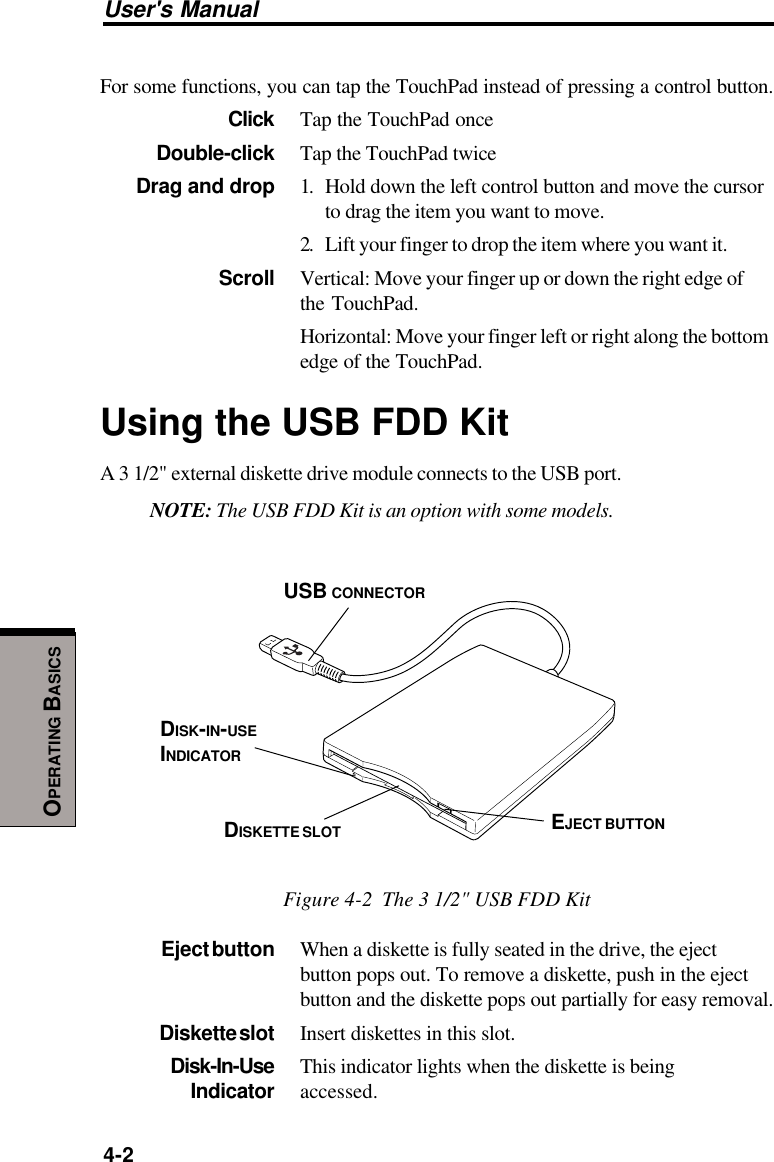 User&apos;s Manual4-2OPERATING BASICSFor some functions, you can tap the TouchPad instead of pressing a control button.Click Tap the TouchPad onceDouble-click Tap the TouchPad twiceDrag and drop 1. Hold down the left control button and move the cursorto drag the item you want to move.2. Lift your finger to drop the item where you want it.Scroll Vertical: Move your finger up or down the right edge ofthe TouchPad.Horizontal: Move your finger left or right along the bottomedge of the TouchPad.Using the USB FDD KitA 3 1/2&quot; external diskette drive module connects to the USB port.NOTE: The USB FDD Kit is an option with some models.Figure 4-2  The 3 1/2&quot; USB FDD KitEject button When a diskette is fully seated in the drive, the ejectbutton pops out. To remove a diskette, push in the ejectbutton and the diskette pops out partially for easy removal.Diskette slot Insert diskettes in this slot.Disk-In-Use This indicator lights when the diskette is beingIndicator accessed.DISK-IN-USEINDICATORDISKETTE SLOT EJECT BUTTONUSB CONNECTOR