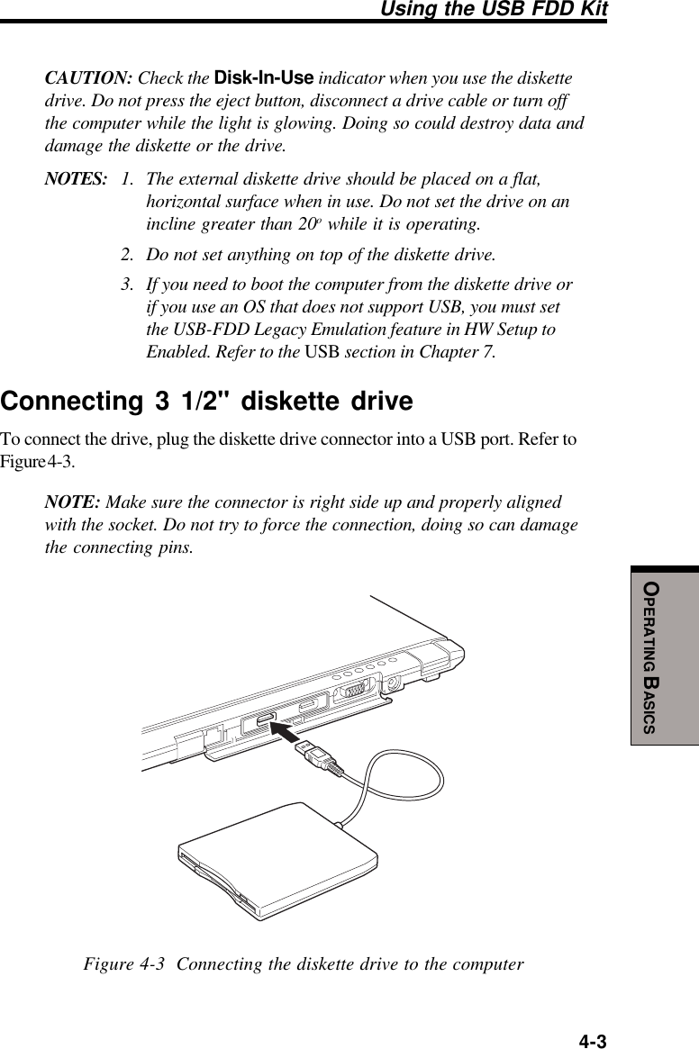  4-3OPERATING BASICSCAUTION: Check the Disk-In-Use indicator when you use the diskettedrive. Do not press the eject button, disconnect a drive cable or turn offthe computer while the light is glowing. Doing so could destroy data anddamage the diskette or the drive.NOTES: 1. The external diskette drive should be placed on a flat,horizontal surface when in use. Do not set the drive on anincline greater than 20o while it is operating.2. Do not set anything on top of the diskette drive.3. If you need to boot the computer from the diskette drive orif you use an OS that does not support USB, you must setthe USB-FDD Legacy Emulation feature in HW Setup toEnabled. Refer to the USB section in Chapter 7.Connecting 3 1/2&quot; diskette driveTo connect the drive, plug the diskette drive connector into a USB port. Refer toFigure 4-3.NOTE: Make sure the connector is right side up and properly alignedwith the socket. Do not try to force the connection, doing so can damagethe connecting pins.Figure 4-3  Connecting the diskette drive to the computerUsing the USB FDD Kit