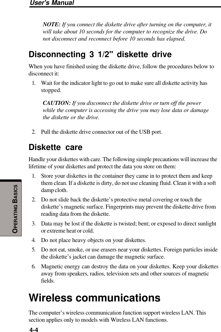 User&apos;s Manual4-4OPERATING BASICSNOTE: If you connect the diskette drive after turning on the computer, itwill take about 10 seconds for the computer to recognize the drive. Donot disconnect and reconnect before 10 seconds has elapsed.Disconnecting 3 1/2&quot; diskette driveWhen you have finished using the diskette drive, follow the procedures below todisconnect it:1. Wait for the indicator light to go out to make sure all diskette activity hasstopped.CAUTION: If you disconnect the diskette drive or turn off the powerwhile the computer is accessing the drive you may lose data or damagethe diskette or the drive.2. Pull the diskette drive connector out of the USB port.Diskette careHandle your diskettes with care. The following simple precautions will increase thelifetime of your diskettes and protect the data you store on them:1. Store your diskettes in the container they came in to protect them and keepthem clean. If a diskette is dirty, do not use cleaning fluid. Clean it with a softdamp cloth.2. Do not slide back the diskette’s protective metal covering or touch thediskette’s magnetic surface. Fingerprints may prevent the diskette drive fromreading data from the diskette.3. Data may be lost if the diskette is twisted; bent; or exposed to direct sunlightor extreme heat or cold.4. Do not place heavy objects on your diskettes.5. Do not eat, smoke, or use erasers near your diskettes. Foreign particles insidethe diskette’s jacket can damage the magnetic surface.6. Magnetic energy can destroy the data on your diskettes. Keep your diskettesaway from speakers, radios, television sets and other sources of magneticfields.Wireless communicationsThe computer’s wireless communication function support wireless LAN. Thissection applies only to models with Wireless LAN functions.