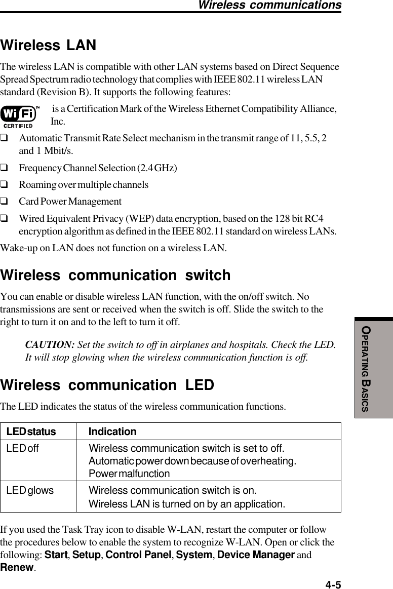  4-5OPERATING BASICSWireless communicationsWireless LANThe wireless LAN is compatible with other LAN systems based on Direct SequenceSpread Spectrum radio technology that complies with IEEE 802.11 wireless LANstandard (Revision B). It supports the following features: is a Certification Mark of the Wireless Ethernet Compatibility Alliance,Inc.❑Automatic Transmit Rate Select mechanism in the transmit range of 11, 5.5, 2and 1 Mbit/s.❑Frequency Channel Selection (2.4 GHz)❑Roaming over multiple channels❑Card Power Management❑Wired Equivalent Privacy (WEP) data encryption, based on the 128 bit RC4encryption algorithm as defined in the IEEE 802.11 standard on wireless LANs.Wake-up on LAN does not function on a wireless LAN.Wireless communication switchYou can enable or disable wireless LAN function, with the on/off switch. Notransmissions are sent or received when the switch is off. Slide the switch to theright to turn it on and to the left to turn it off.CAUTION: Set the switch to off in airplanes and hospitals. Check the LED.It will stop glowing when the wireless communication function is off.Wireless communication LEDThe LED indicates the status of the wireless communication functions.LED status IndicationLED off Wireless communication switch is set to off.Automatic power down because of overheating.Power malfunctionLED glows Wireless communication switch is on.Wireless LAN is turned on by an application.If you used the Task Tray icon to disable W-LAN, restart the computer or followthe procedures below to enable the system to recognize W-LAN. Open or click thefollowing: Start, Setup, Control Panel, System, Device Manager andRenew.