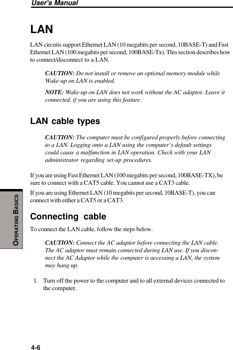 User&apos;s Manual4-6OPERATING BASICSLANLAN circuits support Ethernet LAN (10 megabits per second, 10BASE-T) and FastEthernet LAN (100 megabits per second, 100BASE-Tx). This section describes howto connect/disconnect to a LAN.CAUTION: Do not install or remove an optional memory module whileWake-up on LAN is enabled.NOTE: Wake-up on LAN does not work without the AC adaptor. Leave itconnected, if you are using this feature.LAN cable typesCAUTION: The computer must be configured properly before connectingto a LAN. Logging onto a LAN using the computer’s default settingscould cause a malfunction in LAN operation. Check with your LANadministrator regarding set-up procedures.If you are using Fast Ethernet LAN (100 megabits per second, 100BASE-TX), besure to connect with a CAT5 cable. You cannot use a CAT3 cable.If you are using Ethernet LAN (10 megabits per second, 10BASE-T), you canconnect with either a CAT5 or a CAT3.Connecting cableTo connect the LAN cable, follow the steps below.CAUTION: Connect the AC adaptor before connecting the LAN cable.The AC adaptor must remain connected during LAN use. If you discon-nect the AC Adaptor while the computer is accessing a LAN, the systemmay hang up.1. Turn off the power to the computer and to all external devices connected tothe computer.