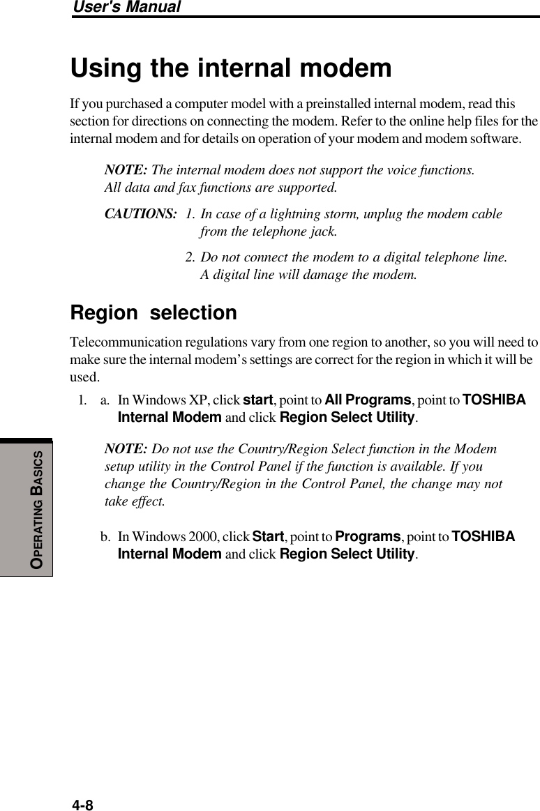 User&apos;s Manual4-8OPERATING BASICSUsing the internal modemIf you purchased a computer model with a preinstalled internal modem, read thissection for directions on connecting the modem. Refer to the online help files for theinternal modem and for details on operation of your modem and modem software.NOTE: The internal modem does not support the voice functions.All data and fax functions are supported.CAUTIONS: 1. In case of a lightning storm, unplug the modem cablefrom the telephone jack.2. Do not connect the modem to a digital telephone line.A digital line will damage the modem.Region selectionTelecommunication regulations vary from one region to another, so you will need tomake sure the internal modem’s settings are correct for the region in which it will beused.1. a. In Windows XP, click start, point to All Programs, point to TOSHIBAInternal Modem and click Region Select Utility.NOTE: Do not use the Country/Region Select function in the Modemsetup utility in the Control Panel if the function is available. If youchange the Country/Region in the Control Panel, the change may nottake effect.b. In Windows 2000, click Start, point to Programs, point to TOSHIBAInternal Modem and click Region Select Utility.