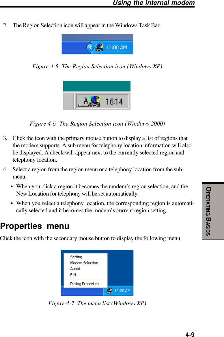  4-9OPERATING BASICSUsing the internal modem2. The Region Selection icon will appear in the Windows Task Bar.Figure 4-5  The Region Selection icon (Windows XP)Figure 4-6  The Region Selection icon (Windows 2000)3. Click the icon with the primary mouse button to display a list of regions thatthe modem supports. A sub menu for telephony location information will alsobe displayed. A check will appear next to the currently selected region andtelephony location.4. Select a region from the region menu or a telephony location from the sub-menu.• When you click a region it becomes the modem’s region selection, and theNew Location for telephony will be set automatically.• When you select a telephony location, the corresponding region is automati-cally selected and it becomes the modem’s current region setting.Properties menuClick the icon with the secondary mouse button to display the following menu.Figure 4-7  The menu list (Windows XP)