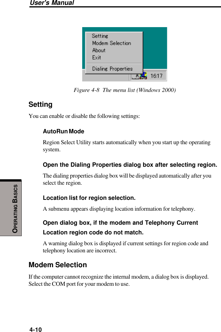 User&apos;s Manual4-10OPERATING BASICSFigure 4-8  The menu list (Windows 2000)SettingYou can enable or disable the following settings:AutoRun ModeRegion Select Utility starts automatically when you start up the operatingsystem.Open the Dialing Properties dialog box after selecting region.The dialing properties dialog box will be displayed automatically after youselect the region.Location list for region selection.A submenu appears displaying location information for telephony.Open dialog box, if the modem and Telephony CurrentLocation region code do not match.A warning dialog box is displayed if current settings for region code andtelephony location are incorrect.Modem SelectionIf the computer cannot recognize the internal modem, a dialog box is displayed.Select the COM port for your modem to use.