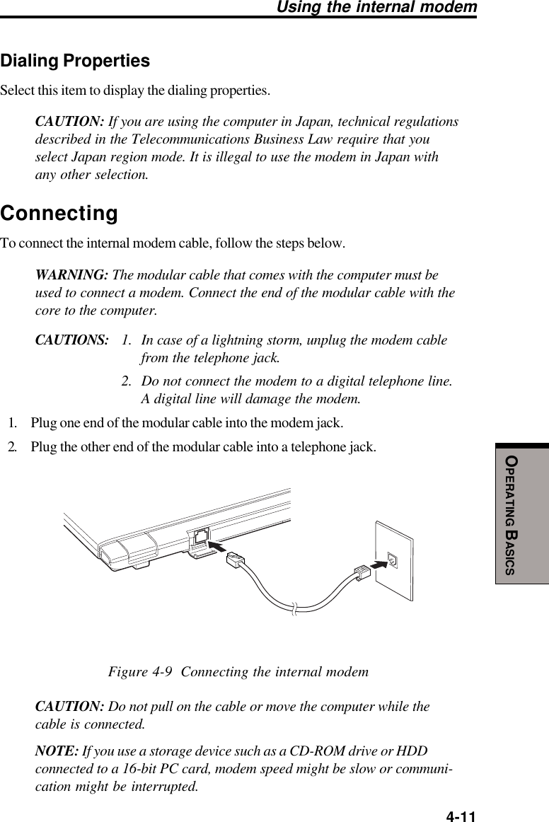  4-11OPERATING BASICSUsing the internal modemDialing PropertiesSelect this item to display the dialing properties.CAUTION: If you are using the computer in Japan, technical regulationsdescribed in the Telecommunications Business Law require that youselect Japan region mode. It is illegal to use the modem in Japan withany other selection.ConnectingTo connect the internal modem cable, follow the steps below.WARNING: The modular cable that comes with the computer must beused to connect a modem. Connect the end of the modular cable with thecore to the computer.CAUTIONS: 1. In case of a lightning storm, unplug the modem cablefrom the telephone jack.2. Do not connect the modem to a digital telephone line.A digital line will damage the modem.1. Plug one end of the modular cable into the modem jack.2. Plug the other end of the modular cable into a telephone jack.Figure 4-9  Connecting the internal modemCAUTION: Do not pull on the cable or move the computer while thecable is connected.NOTE: If you use a storage device such as a CD-ROM drive or HDDconnected to a 16-bit PC card, modem speed might be slow or communi-cation might be interrupted.