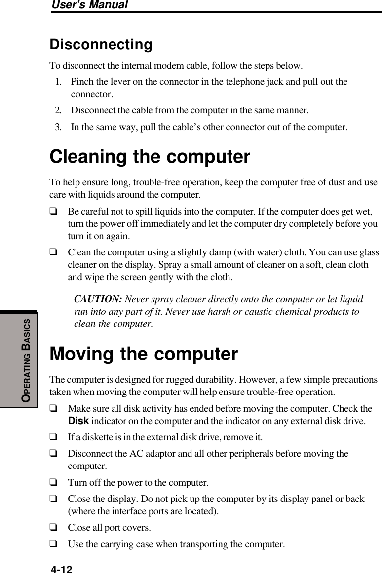 User&apos;s Manual4-12OPERATING BASICSDisconnectingTo disconnect the internal modem cable, follow the steps below.1. Pinch the lever on the connector in the telephone jack and pull out theconnector.2. Disconnect the cable from the computer in the same manner.3. In the same way, pull the cable’s other connector out of the computer.Cleaning the computerTo help ensure long, trouble-free operation, keep the computer free of dust and usecare with liquids around the computer.❑Be careful not to spill liquids into the computer. If the computer does get wet,turn the power off immediately and let the computer dry completely before youturn it on again.❑Clean the computer using a slightly damp (with water) cloth. You can use glasscleaner on the display. Spray a small amount of cleaner on a soft, clean clothand wipe the screen gently with the cloth.CAUTION: Never spray cleaner directly onto the computer or let liquidrun into any part of it. Never use harsh or caustic chemical products toclean the computer.Moving the computerThe computer is designed for rugged durability. However, a few simple precautionstaken when moving the computer will help ensure trouble-free operation.❑Make sure all disk activity has ended before moving the computer. Check theDisk indicator on the computer and the indicator on any external disk drive.❑If a diskette is in the external disk drive, remove it.❑Disconnect the AC adaptor and all other peripherals before moving thecomputer.❑Turn off the power to the computer.❑Close the display. Do not pick up the computer by its display panel or back(where the interface ports are located).❑Close all port covers.❑Use the carrying case when transporting the computer.