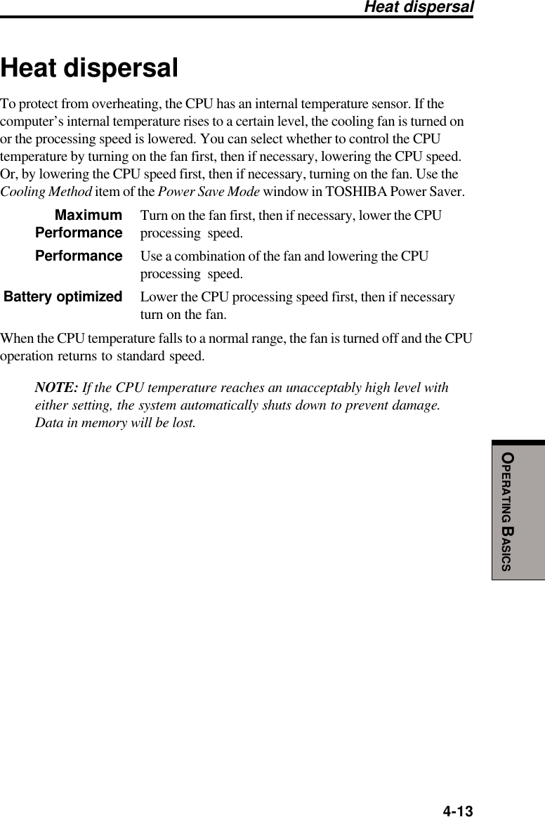  4-13OPERATING BASICSHeat dispersalTo protect from overheating, the CPU has an internal temperature sensor. If thecomputer’s internal temperature rises to a certain level, the cooling fan is turned onor the processing speed is lowered. You can select whether to control the CPUtemperature by turning on the fan first, then if necessary, lowering the CPU speed.Or, by lowering the CPU speed first, then if necessary, turning on the fan. Use theCooling Method item of the Power Save Mode window in TOSHIBA Power Saver.Maximum Turn on the fan first, then if necessary, lower the CPUPerformance processing speed.Performance Use a combination of the fan and lowering the CPUprocessing speed.Battery optimized Lower the CPU processing speed first, then if necessaryturn on the fan.When the CPU temperature falls to a normal range, the fan is turned off and the CPUoperation returns to standard speed.NOTE: If the CPU temperature reaches an unacceptably high level witheither setting, the system automatically shuts down to prevent damage.Data in memory will be lost.Heat dispersal