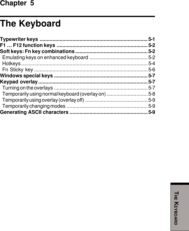 THE KEYBOARDChapter 5The KeyboardTypewriter keys ............................................................................5-1F1 … F12 function keys ................................................................5-2Soft keys: Fn key combinations...................................................5-2Emulating keys on enhanced keyboard .........................................5-2Hotkeys.........................................................................................5-4Fn Sticky key ................................................................................5-6Windows special keys ..................................................................5-7Keypad overlay.............................................................................5-7Turning on the overlays ..................................................................5-7Temporarily using normal keyboard (overlay on) .............................5-8Temporarily using overlay (overlay off) ............................................5-9Temporarily changing modes .........................................................5-9Generating ASCII characters .......................................................5-9