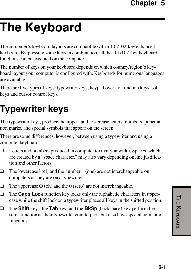 5-1THE KEYBOARDChapter 5The KeyboardThe computer’s keyboard layouts are compatible with a 101/102-key enhancedkeyboard. By pressing some keys in combination, all the 101/102-key keyboardfunctions can be executed on the computer.The number of keys on your keyboard depends on which country/region’s key-board layout your computer is configured with. Keyboards for numerous languagesare available.There are five types of keys: typewriter keys, keypad overlay, function keys, softkeys and cursor control keys.Typewriter keysThe typewriter keys, produce the upper- and lowercase letters, numbers, punctua-tion marks, and special symbols that appear on the screen.There are some differences, however, between using a typewriter and using acomputer keyboard:❑Letters and numbers produced in computer text vary in width. Spaces, whichare created by a “space character,” may also vary depending on line justifica-tion and other factors.❑The lowercase l (el) and the number 1 (one) are not interchangeable oncomputers as they are on a typewriter.❑The uppercase O (oh) and the 0 (zero) are not interchangeable.❑The Caps Lock function key locks only the alphabetic characters in upper-case while the shift lock on a typewriter places all keys in the shifted position.❑The Shift keys, the Tab key, and the BkSp (backspace) key perform thesame function as their typewriter counterparts but also have special computerfunctions.
