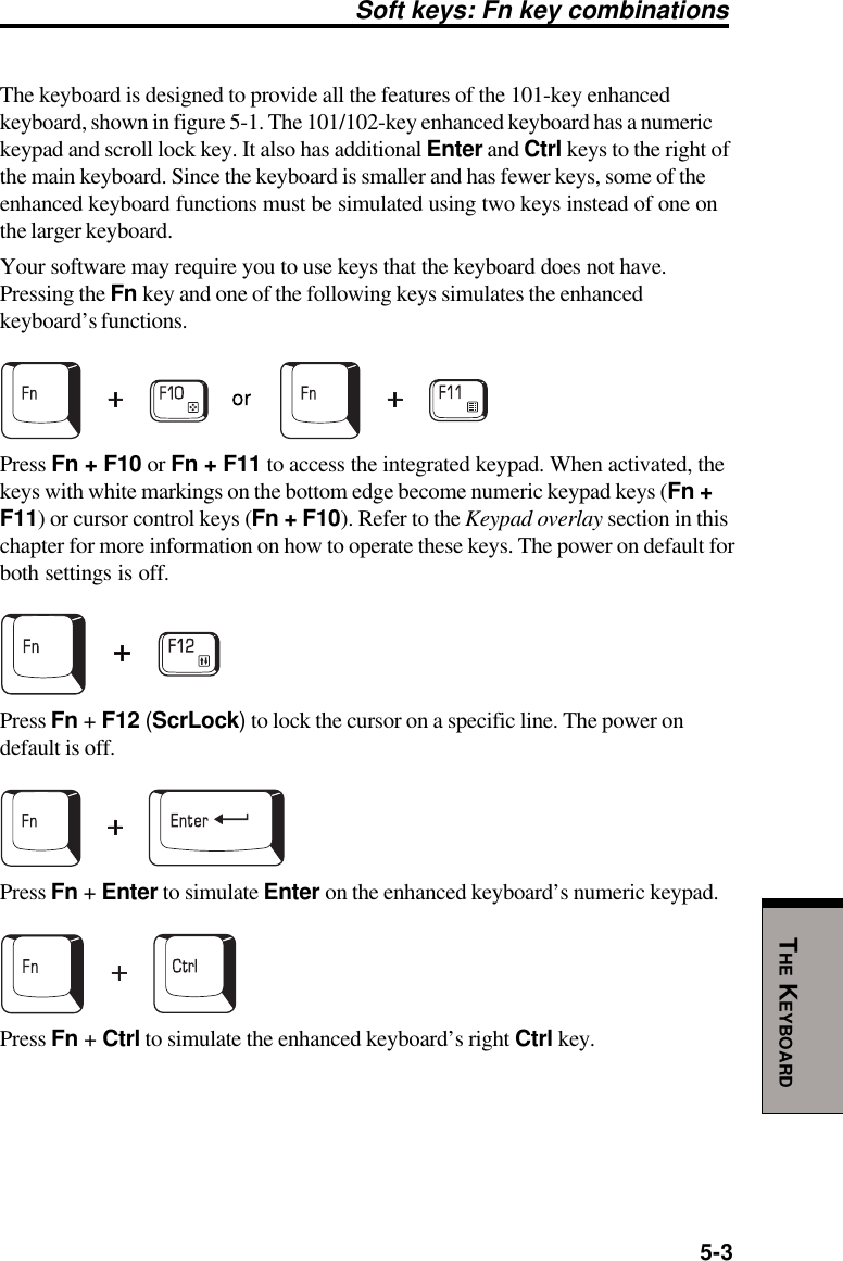 5-3THE KEYBOARDSoft keys: Fn key combinationsThe keyboard is designed to provide all the features of the 101-key enhancedkeyboard, shown in figure 5-1. The 101/102-key enhanced keyboard has a numerickeypad and scroll lock key. It also has additional Enter and Ctrl keys to the right ofthe main keyboard. Since the keyboard is smaller and has fewer keys, some of theenhanced keyboard functions must be simulated using two keys instead of one onthe larger keyboard.Your software may require you to use keys that the keyboard does not have.Pressing the Fn key and one of the following keys simulates the enhancedkeyboard’s functions.Press Fn + F10 or Fn + F11 to access the integrated keypad. When activated, thekeys with white markings on the bottom edge become numeric keypad keys (Fn +F11) or cursor control keys (Fn + F10). Refer to the Keypad overlay section in thischapter for more information on how to operate these keys. The power on default forboth settings is off.Press Fn + F12 (ScrLock) to lock the cursor on a specific line. The power ondefault is off.Press Fn + Enter to simulate Enter on the enhanced keyboard’s numeric keypad.Press Fn + Ctrl to simulate the enhanced keyboard’s right Ctrl key.