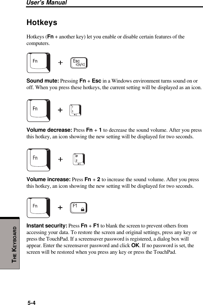 User&apos;s Manual5-4THE KEYBOARDHotkeysHotkeys (Fn + another key) let you enable or disable certain features of thecomputers.Sound mute: Pressing Fn + Esc in a Windows environment turns sound on oroff. When you press these hotkeys, the current setting will be displayed as an icon.Volume decrease: Press Fn + 1 to decrease the sound volume. After you pressthis hotkey, an icon showing the new setting will be displayed for two seconds.Volume increase: Press Fn + 2 to increase the sound volume. After you pressthis hotkey, an icon showing the new setting will be displayed for two seconds.Instant security: Press Fn + F1 to blank the screen to prevent others fromaccessing your data. To restore the screen and original settings, press any key orpress the TouchPad. If a screensaver password is registered, a dialog box willappear. Enter the screensaver password and click OK. If no password is set, thescreen will be restored when you press any key or press the TouchPad.