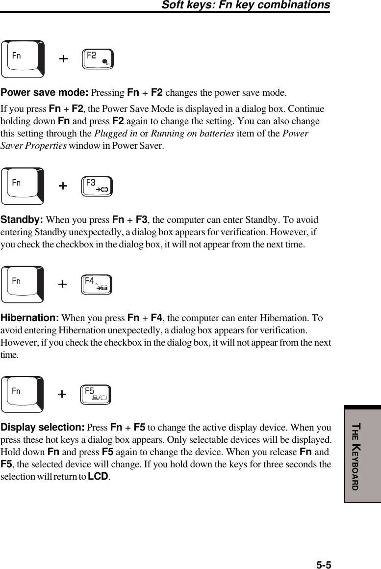 5-5THE KEYBOARDPower save mode: Pressing Fn + F2 changes the power save mode.If you press Fn + F2, the Power Save Mode is displayed in a dialog box. Continueholding down Fn and press F2 again to change the setting. You can also changethis setting through the Plugged in or Running on batteries item of the PowerSaver Properties window in Power Saver.Standby: When you press Fn + F3, the computer can enter Standby. To avoidentering Standby unexpectedly, a dialog box appears for verification. However, ifyou check the checkbox in the dialog box, it will not appear from the next time.Hibernation: When you press Fn + F4, the computer can enter Hibernation. Toavoid entering Hibernation unexpectedly, a dialog box appears for verification.However, if you check the checkbox in the dialog box, it will not appear from the nexttime.Display selection: Press Fn + F5 to change the active display device. When youpress these hot keys a dialog box appears. Only selectable devices will be displayed.Hold down Fn and press F5 again to change the device. When you release Fn andF5, the selected device will change. If you hold down the keys for three seconds theselection will return to LCD.Soft keys: Fn key combinations