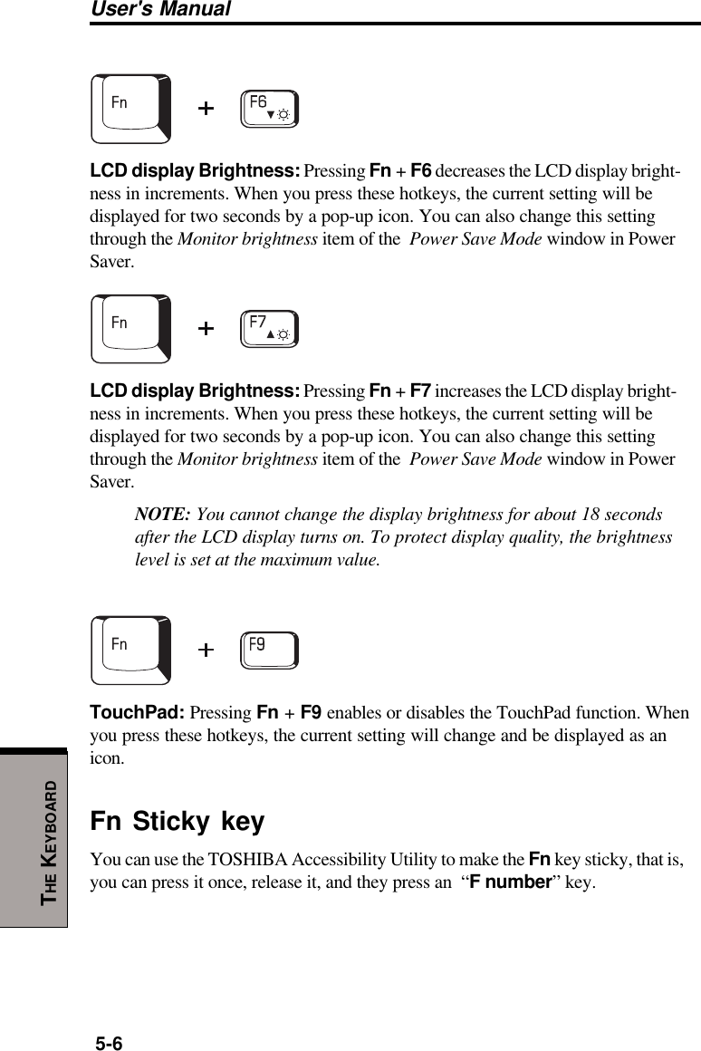 User&apos;s Manual5-6THE KEYBOARDLCD display Brightness: Pressing Fn + F6 decreases the LCD display bright-ness in increments. When you press these hotkeys, the current setting will bedisplayed for two seconds by a pop-up icon. You can also change this settingthrough the Monitor brightness item of the  Power Save Mode window in PowerSaver.LCD display Brightness: Pressing Fn + F7 increases the LCD display bright-ness in increments. When you press these hotkeys, the current setting will bedisplayed for two seconds by a pop-up icon. You can also change this settingthrough the Monitor brightness item of the  Power Save Mode window in PowerSaver.NOTE: You cannot change the display brightness for about 18 secondsafter the LCD display turns on. To protect display quality, the brightnesslevel is set at the maximum value.TouchPad: Pressing Fn + F9 enables or disables the TouchPad function. Whenyou press these hotkeys, the current setting will change and be displayed as anicon.Fn Sticky keyYou can use the TOSHIBA Accessibility Utility to make the Fn key sticky, that is,you can press it once, release it, and they press an  “F number” key.