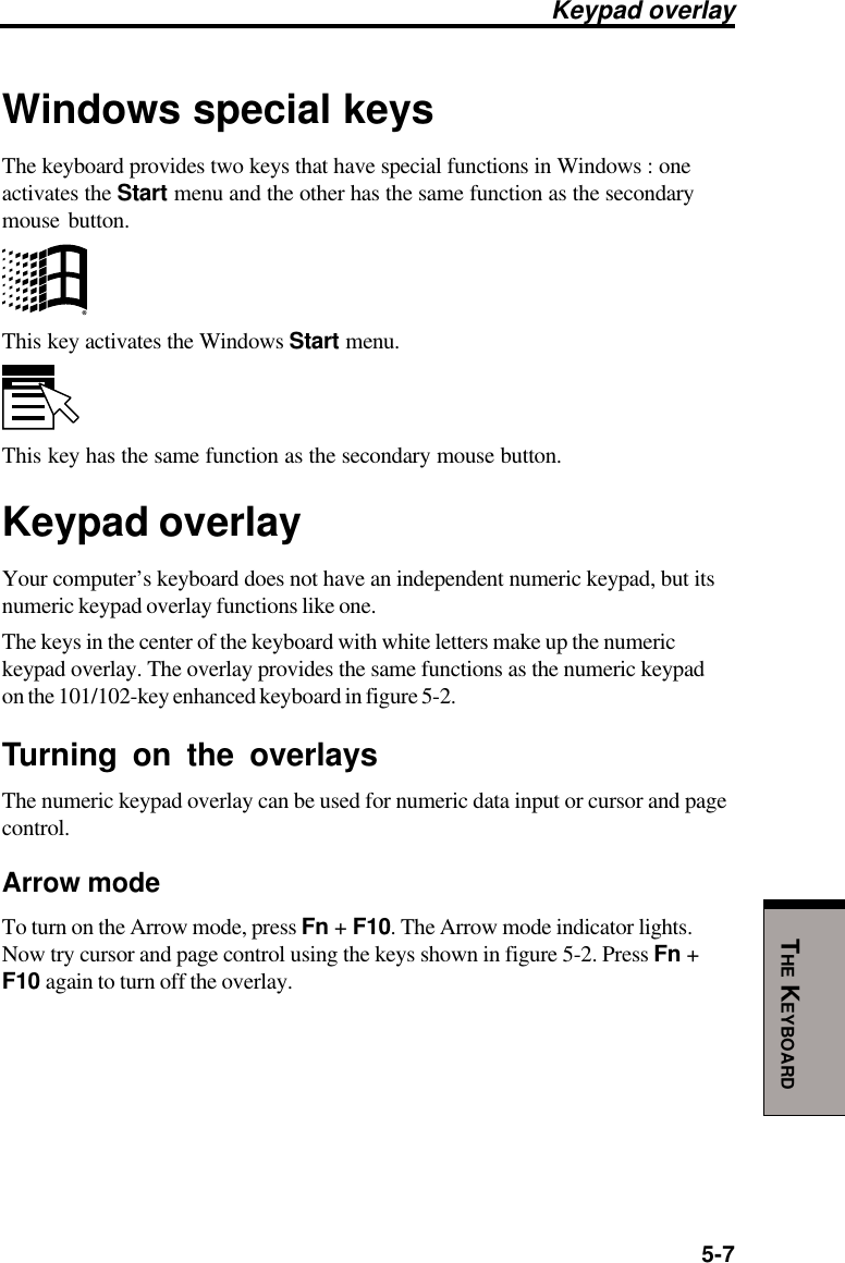 5-7THE KEYBOARDWindows special keysThe keyboard provides two keys that have special functions in Windows : oneactivates the Start menu and the other has the same function as the secondarymouse button.This key activates the Windows Start menu.This key has the same function as the secondary mouse button.Keypad overlayYour computer’s keyboard does not have an independent numeric keypad, but itsnumeric keypad overlay functions like one.The keys in the center of the keyboard with white letters make up the numerickeypad overlay. The overlay provides the same functions as the numeric keypadon the 101/102-key enhanced keyboard in figure 5-2.Turning on the overlaysThe numeric keypad overlay can be used for numeric data input or cursor and pagecontrol.Arrow modeTo turn on the Arrow mode, press Fn + F10. The Arrow mode indicator lights.Now try cursor and page control using the keys shown in figure 5-2. Press Fn +F10 again to turn off the overlay.Keypad overlay