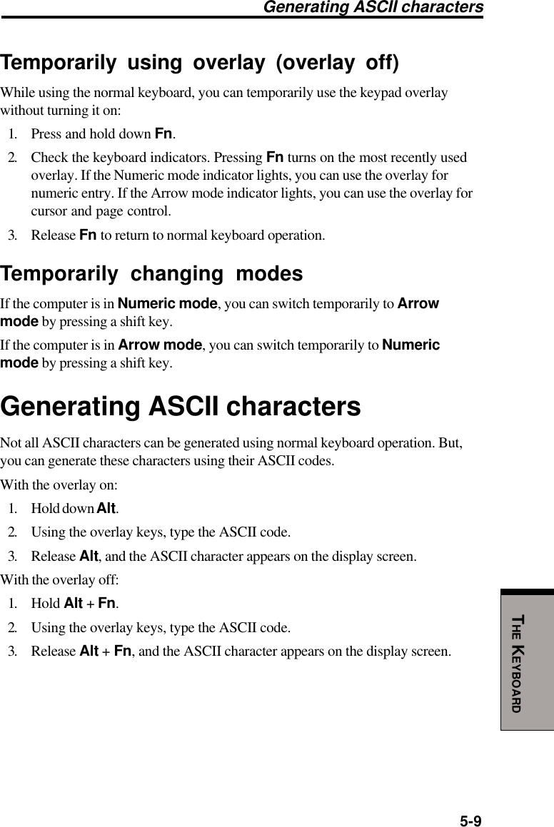 5-9THE KEYBOARDTemporarily using overlay (overlay off)While using the normal keyboard, you can temporarily use the keypad overlaywithout turning it on:1. Press and hold down Fn.2. Check the keyboard indicators. Pressing Fn turns on the most recently usedoverlay. If the Numeric mode indicator lights, you can use the overlay fornumeric entry. If the Arrow mode indicator lights, you can use the overlay forcursor and page control.3. Release Fn to return to normal keyboard operation.Temporarily changing modesIf the computer is in Numeric mode, you can switch temporarily to Arrowmode by pressing a shift key.If the computer is in Arrow mode, you can switch temporarily to Numericmode by pressing a shift key.Generating ASCII charactersNot all ASCII characters can be generated using normal keyboard operation. But,you can generate these characters using their ASCII codes.With the overlay on:1. Hold down Alt.2. Using the overlay keys, type the ASCII code.3. Release Alt, and the ASCII character appears on the display screen.With the overlay off:1. Hold Alt + Fn.2. Using the overlay keys, type the ASCII code.3. Release Alt + Fn, and the ASCII character appears on the display screen.Generating ASCII characters