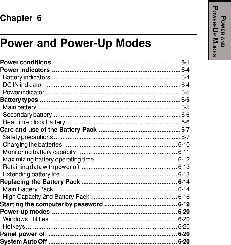 POWER ANDPOWER-UP MODESChapter 6Power and Power-Up ModesPower conditions..........................................................................6-1Power indicators ..........................................................................6-4Battery indicators ..........................................................................6-4DC IN indicator ..............................................................................6-4Power indicator ..............................................................................6-5Battery types .................................................................................6-5Main battery ..................................................................................6-5Secondary battery .........................................................................6-6Real time clock battery..................................................................6-6Care and use of the Battery Pack ...............................................6-7Safety precautions .........................................................................6-7Charging the batteries ................................................................. 6-10Monitoring battery capacity ......................................................... 6-11Maximizing battery operating time ............................................... 6-12Retaining data with power off ....................................................... 6-13Extending battery life ................................................................... 6-13Replacing the Battery Pack ....................................................... 6-14Main Battery Pack....................................................................... 6-14High Capacity 2nd Battery Pack .................................................. 6-16Starting the computer by password .......................................... 6-19Power-up modes ........................................................................ 6-20Windows utilities ......................................................................... 6-20Hotkeys....................................................................................... 6-20Panel power off .......................................................................... 6-20System Auto Off .......................................................................... 6-20