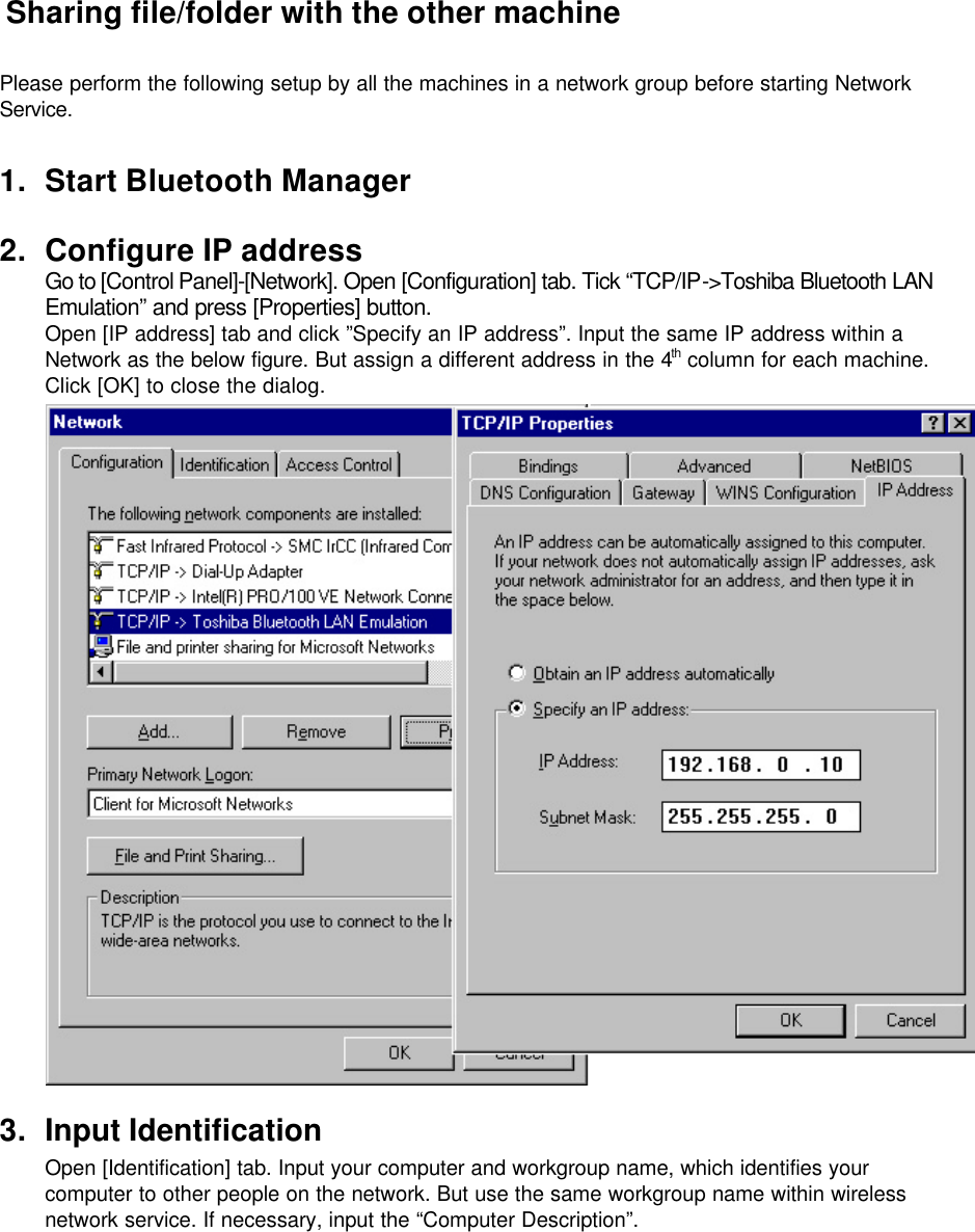  Sharing file/folder with the other machine  Please perform the following setup by all the machines in a network group before starting Network Service.  1. Start Bluetooth Manager  2. Configure IP address Go to [Control Panel]-[Network]. Open [Configuration] tab. Tick “TCP/IP-&gt;Toshiba Bluetooth LAN Emulation” and press [Properties] button. Open [IP address] tab and click ”Specify an IP address”. Input the same IP address within a Network as the below figure. But assign a different address in the 4th column for each machine. Click [OK] to close the dialog.   3. Input Identification Open [Identification] tab. Input your computer and workgroup name, which identifies your computer to other people on the network. But use the same workgroup name within wireless network service. If necessary, input the “Computer Description”.  