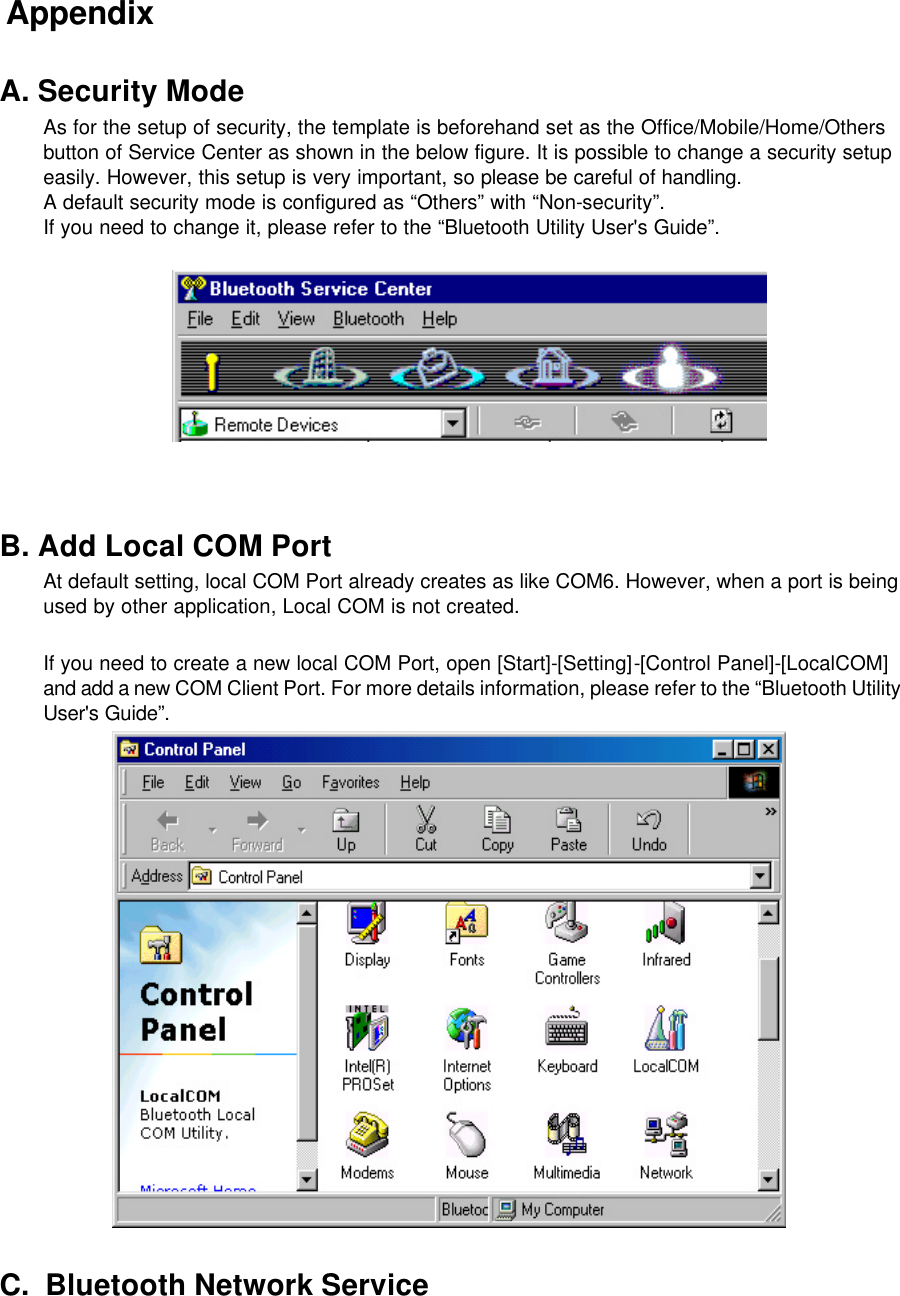  Appendix  A. Security Mode As for the setup of security, the template is beforehand set as the Office/Mobile/Home/Others button of Service Center as shown in the below figure. It is possible to change a security setup easily. However, this setup is very important, so please be careful of handling. A default security mode is configured as “Others” with “Non-security”. If you need to change it, please refer to the “Bluetooth Utility User&apos;s Guide”.      B. Add Local COM Port At default setting, local COM Port already creates as like COM6. However, when a port is being used by other application, Local COM is not created.   If you need to create a new local COM Port, open [Start]-[Setting]-[Control Panel]-[LocalCOM] and add a new COM Client Port. For more details information, please refer to the “Bluetooth Utility User&apos;s Guide”.   C.  Bluetooth Network Service 