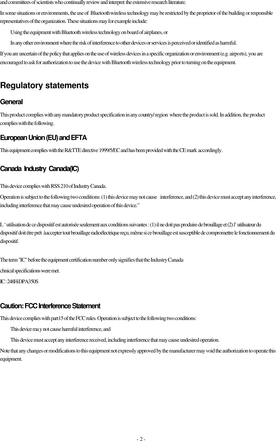 - 2 - and committees of scientists who continually review and interpret the extensive research literature.                                               In some situations or environments, the use of  Bluetooth wireless technology may be restricted by the proprietor of the building or responsible representatives of the organization. These situations may for example include:  Using the equipment with Bluetooth wireless technology on board of airplanes, or  In any other environment where the risk of interference to other devices or services is perceived or identified as harmful. If you are uncertain of the policy that applies on the use of wireless devices in a specific organization or environment (e.g. airports), you are encouraged to ask for authorization to use the device with Bluetooth wireless technology prior to turning on the equipment.  Regulatory statements General This product complies with any mandatory product specification in any country/ region  where the product is sold. In addition, the product complies with the following. European Union (EU) and EFTA This equipment complies with the R&amp;TTE directive 1999/5/EC and has been provided with the CE mark accordingly. CanadaIndustry  Canada(IC) This device complies with RSS 210 of Industry Canada. Operation is subject to the following two conditions: (1) this device may not cause interference, and (2) this device must accept any interference, including interference that may cause undesired operation of this device.”  L ‘ utilisation de ce dispositif est autorisée seulement aux conditions suivantes : (1) il ne doit pas produire de brouillage et (2) l’ utilisateur du dispositif doit étre prét  à accepter tout brouillage radioélectrique reçu, même si ce brouillage est susceptible de compromettre le fonctionnement du dispositif.  The term &quot;IC&quot; before the equipment certification number only signifies that the Industry Canada  chnical specifications were met.   IC : 248H-DPA350S   Caution: FCC Interference Statement This device complies with part15 of the FCC rules. Operation is subject to the following two conditions:  This device ma y not cause harmful interference, and   This device must accept any interference received, including interference that may cause undesired operation. Note that any changes or modifications to this equipment not expressly approved by the manufacturer may void the authorization to operate this equipment.  