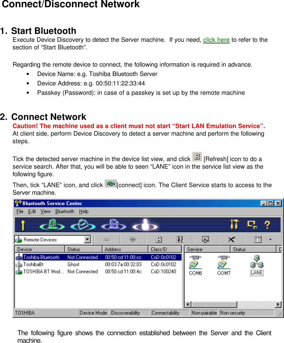  Connect/Disconnect Network  1. Start Bluetooth Execute Device Discovery to detect the Server machine.  If you need, click here to refer to the 　　section of “Start Bluetooth”.  Regarding the remote device to connect, the following information is required in advance. • Device Name: e.g. Toshiba Bluetooth Server • Device Address: e.g. 00:50:11:22:33:44 • Passkey (Password): in case of a passkey is set up by the remote machine  2. Connect Network Caution! The machine used as a client must not start “Start LAN Emulation Service”. At client side, perform Device Discovery to detect a server machine and perform the following steps.  Tick the detected server machine in the device list view, and click   [Refresh] icon to do a service search. After that, you will be able to seen “LANE” icon in the service list view as the following figure. Then, tick “LANE” icon, and click  [connect] icon. The Client Service starts to access to the Server machine.   The following figure shows the connection established between the Server and the Client machine. 